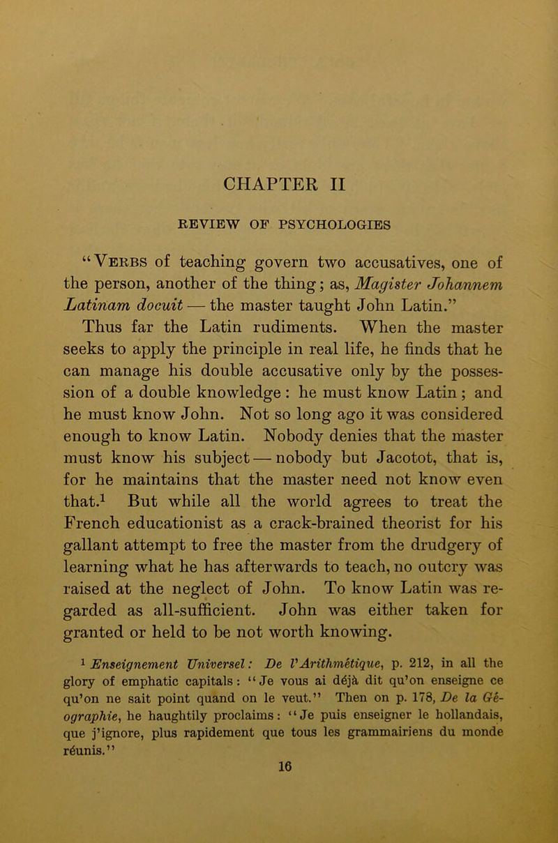 CHAPTER II REVIEW OF PSYCHOLOGIES “Verbs of teaching govern two accusatives, one of the person, another of the thing; as, Magister Johannem Latinam docuit — the master taught John Latin.” Thus far the Latin rudiments. When the master seeks to apply the principle in real life, he finds that he can manage his double accusative only by the posses- sion of a double knowledge : he must know Latin ; and he must know John. Not so long ago it was considered enough to know Latin. Nobody denies that the master must know his subject—nobody but Jacotot, that is, for he maintains that the master need not know even that.^ But while all the world agrees to treat the French educationist as a crack-brained theorist for his gallant attempt to free the master from the drudgery of learning what he has afterwards to teach, no outcry was raised at the neglect of John. To know Latin was re- garded as all-sufficient. John was either taken for granted or held to be not worth knowing. 1 Enseignement Universel: De V Arithmetique^ p. 212, in all the glory of emphatic capitals: “Je vous ai dit qu’on enseigne ce qu’on ne salt point quand on le vent.” Then on p. 178, De la Ge- ographic, he haughtily proclaims: “Je puis enseigner le hollandais, que j’ignore, plus rapidement que tous les grammairiens du monde r^unis.”