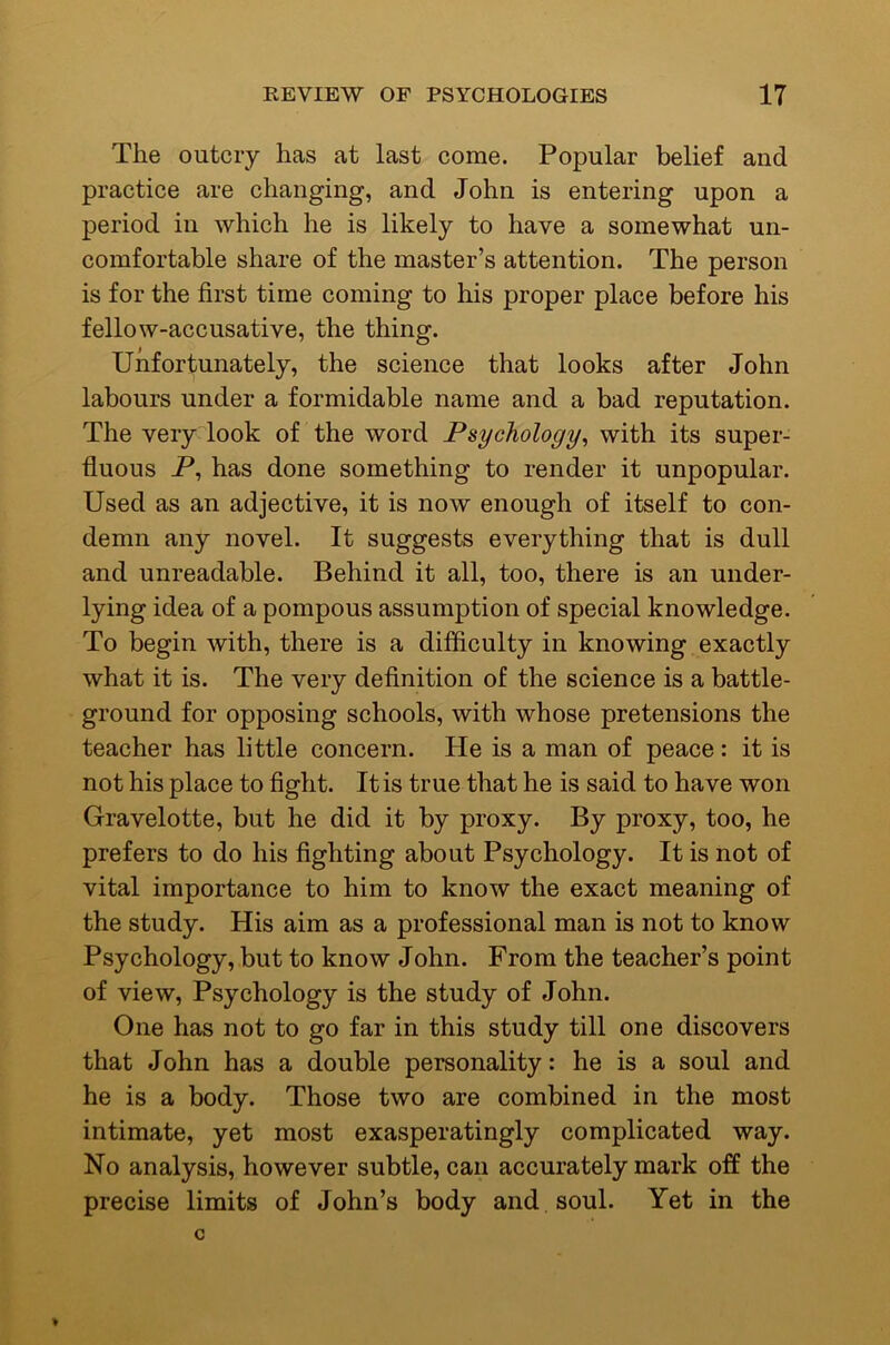 The outcry has at last come. Popular belief and practice are changing, and John is entering upon a period in which he is likely to have a somewhat un- comfortable share of the master’s attention. The person is for the first time coming to his proper place before his fellow-accusative, the thing. Unfortunately, the science that looks after John labours under a formidable name and a bad reputation. The very look of the word Psychology^ with its super- fluous P, has done something to render it unpopular. Used as an adjective, it is now enough of itself to con- demn any novel. It suggests everything that is dull and unreadable. Behind it all, too, there is an under- lying idea of a pompous assumption of special knowledge. To begin with, there is a difficulty in knowing exactly what it is. The very definition of the science is a battle- ground for opposing schools, with whose pretensions the teacher has little concern. He is a man of peace: it is not his place to fight. It is true that he is said to have won Gravelotte, but he did it by proxy. By proxy, too, he prefers to do his fighting about Psychology. It is not of vital importance to him to know the exact meaning of the study. His aim as a professional man is not to know Psychology, but to know John. From the teacher’s point of view. Psychology is the study of John. One has not to go far in this study till one discovers that John has a double personality: he is a soul and he is a body. Those two are combined in the most intimate, yet most exasperatingly complicated way. No analysis, however subtle, can accurately mark off the precise limits of John’s body and soul. Yet in the