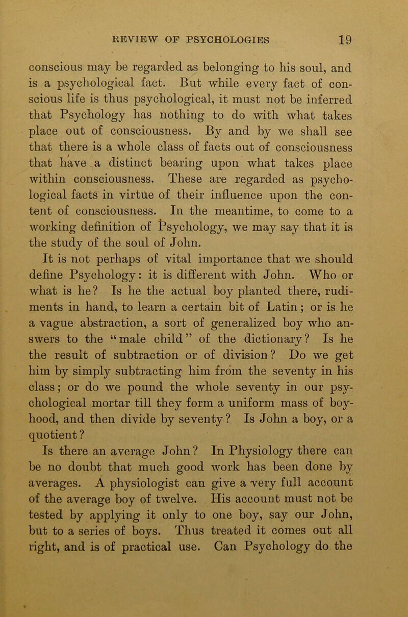 conscious may be regarded as belonging to his soul, and is a psychological fact. But while every fact of con- scious life is thus psychological, it must not be inferred that Psychology has nothing to do with what takes place out of consciousness. By and by we shall see that there is a whole class of facts out of consciousness that have ^a distinct bearing upon what takes place within consciousness. These are regarded as psycho- logical facts in virtue of their influence upon the con- tent of consciousness. In the meantime, to come to a working definition of Psychology, we may say that it is the study of the soul of John. It is not perhaps of vital importance that we should define Psychology: it is different with John. Who or what is he? Is he the actual boy planted there, rudi- ments in hand, to learn a certain bit of Latin; or is he a vague abstraction, a sort of generalized boy who an- swers to the “male child” of the dictionary? Is he the result of subtraction or of division? Do we get him by simply subtracting him from the seventy in his class; or do we pound the whole seventy in our psy- chological mortar till they form a uniform mass of boy- hood, and then divide by seventy? Is John a boy, or a quotient ? Is there an average John? In Physiology there can be no doubt that much good work has been done by averages. A physiologist can give a very full account of the average boy of twelve. His account must not be tested by applying it only to one boy, say our John, but to a series of boys. Thus treated it comes out all right, and is of practical use. Can Psychology do the