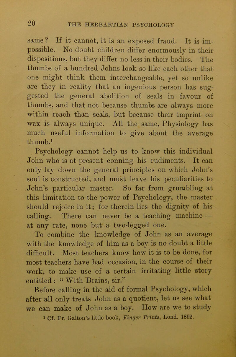 same ? If it cannot, it is an exposed fraud. It is im- possible. No doubt children differ enormously in their dispositions, but they differ no less in their bodies. The thumbs of a hundred Johns look so like each other that one might think them interchangeable, yet so unlike are they in reality that an ingenious person has sug- gested the general abolition of seals in favour of thumbs, and that not because thumbs are always more within reach than seals, but because their imprint on wax is always unique. All the same. Physiology has much useful information to give about the average thumb.^ Psychology cannot help us to know this individual John who is at present conning his rudiments. It can only lay down the general principles on which John’s soul is constructed, and must leave his peculiarities to John’s particular master. So far from grumbling at this limitation to the power of Psychology, the master should rejoice in it; for therein lies the dignity of his calling. There can never be a teaching machine — at any rate, none but' a two-legged one. To combine the knowledge of John as an average with the knowledge of him as a boy is no doubt a little difficult. Most teachers know how it is to be done, for most teachers have had occasion, in the course of their work, to make use of a certain irritating little story entitled: “ With Brains, sir.” Before calling in the aid of formal Psychology, which after all only treats John as a quotient, let us see what we can make of John as a boy. How are we to study 1 Cf. Fr. Gallon’s little book, Finger Prints, Lond. 1892.