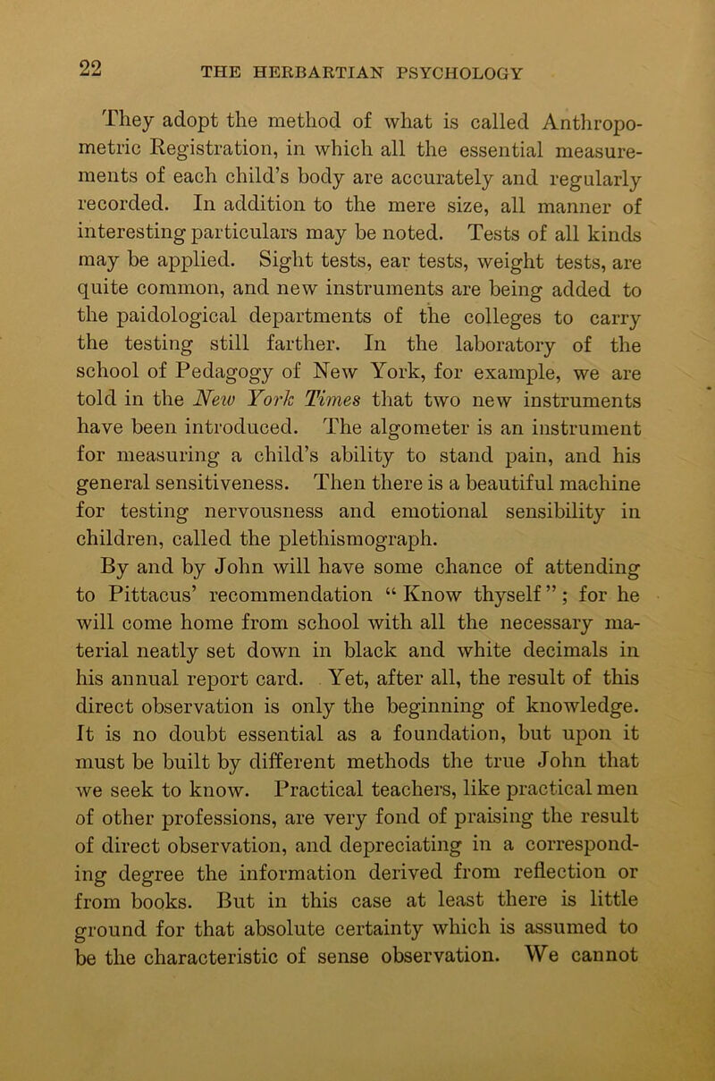 They adopt the method of what is called Anthropo- metric Registration, in which all the essential measure- ments of each child’s body are accurately and regularly recorded. In addition to the mere size, all manner of interesting particulars may be noted. Tests of all kinds may be applied. Sight tests, ear tests, weight tests, are quite common, and new instruments are being added to the paidological departments of the colleges to carry the testing still farther. In the laboratory of the school of Pedagogy of New York, for example, we are told in the Neiv York Times that two new instruments have been introduced. The algo meter is an instrument for measuring a child’s ability to stand pain, and his general sensitiveness. Then there is a beautiful machine for testing nervousness and emotional sensibility in children, called the plethismograph. By and by John will have some chance of attending to Pittacus’ recommendation “ Know thyself ”; for he will come home from school with all the necessary ma- terial neatly set down in black and white decimals in his annual report card. , Yet, after all, the result of this direct observation is only the beginning of knowledge. It is no doubt essential as a foundation, but upon it must be built by different methods the true John that we seek to know. Practical teachers, like practical men of other professions, are very fond of praising the result of direct observation, and depreciating in a correspond- ing degree the information derived from reflection or from books. But in this case at least there is little ground for that absolute certainty which is assumed to be the characteristic of sense observation. We cannot