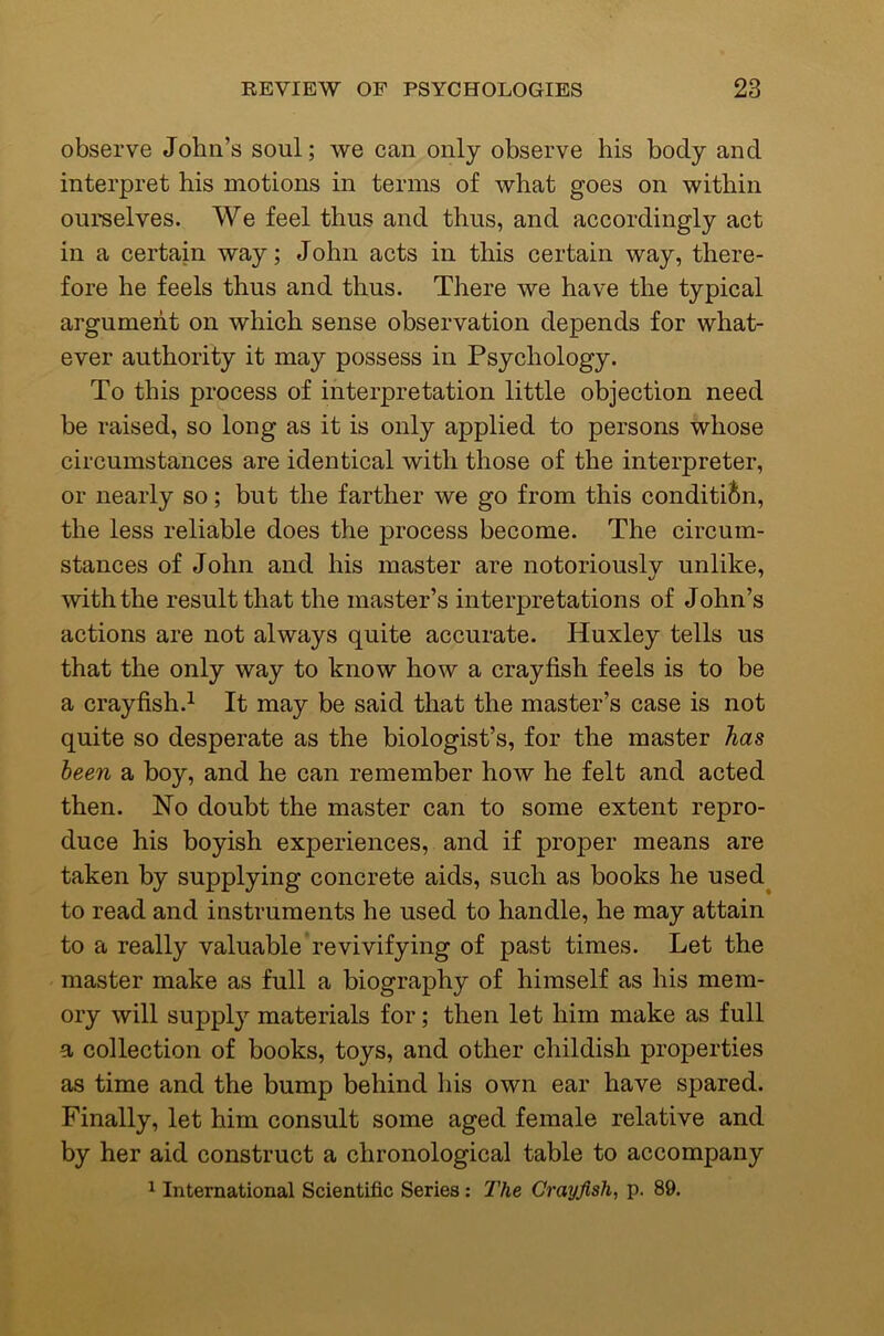 observe John’s soul; we can only observe his body and interpret his motions in terms of what goes on within ourselves. We feel thus and thus, and accordingly act in a certain way; John acts in this certain way, there- fore he feels thus and thus. There we have the typical argument on which sense observation depends for what- ever authority it may possess in Psychology. To this process of interpretation little objection need be raised, so long as it is only applied to persons whose circumstances are identical with those of the interpreter, or nearly so; but the farther we go from this condition, the less reliable does the process become. The circum- stances of John and his master are notoriously unlike, with the result that the master’s interpretations of John’s actions are not always quite accurate. Huxley tells us that the only way to know how a crayfish feels is to be a crayfish.^ It may be said that the master’s case is not quite so desperate as the biologist’s, for the master has been a boy, and he can remember how he felt and acted then. No doubt the master can to some extent repro- duce his boyish experiences, and if proper means are taken by supplying concrete aids, such as books he used to read and instruments he used to handle, he may attain to a really valuable revivifying of past times. Let the master make as full a biography of himself as his mem- ory will supply materials for; then let him make as full a collection of books, toys, and other childish properties as time and the bump behind his own ear have spared. Finally, let him consult some aged female relative and by her aid construct a chronological table to accompany ^ International Scientific Series: I'he Crayfish, p. 89.