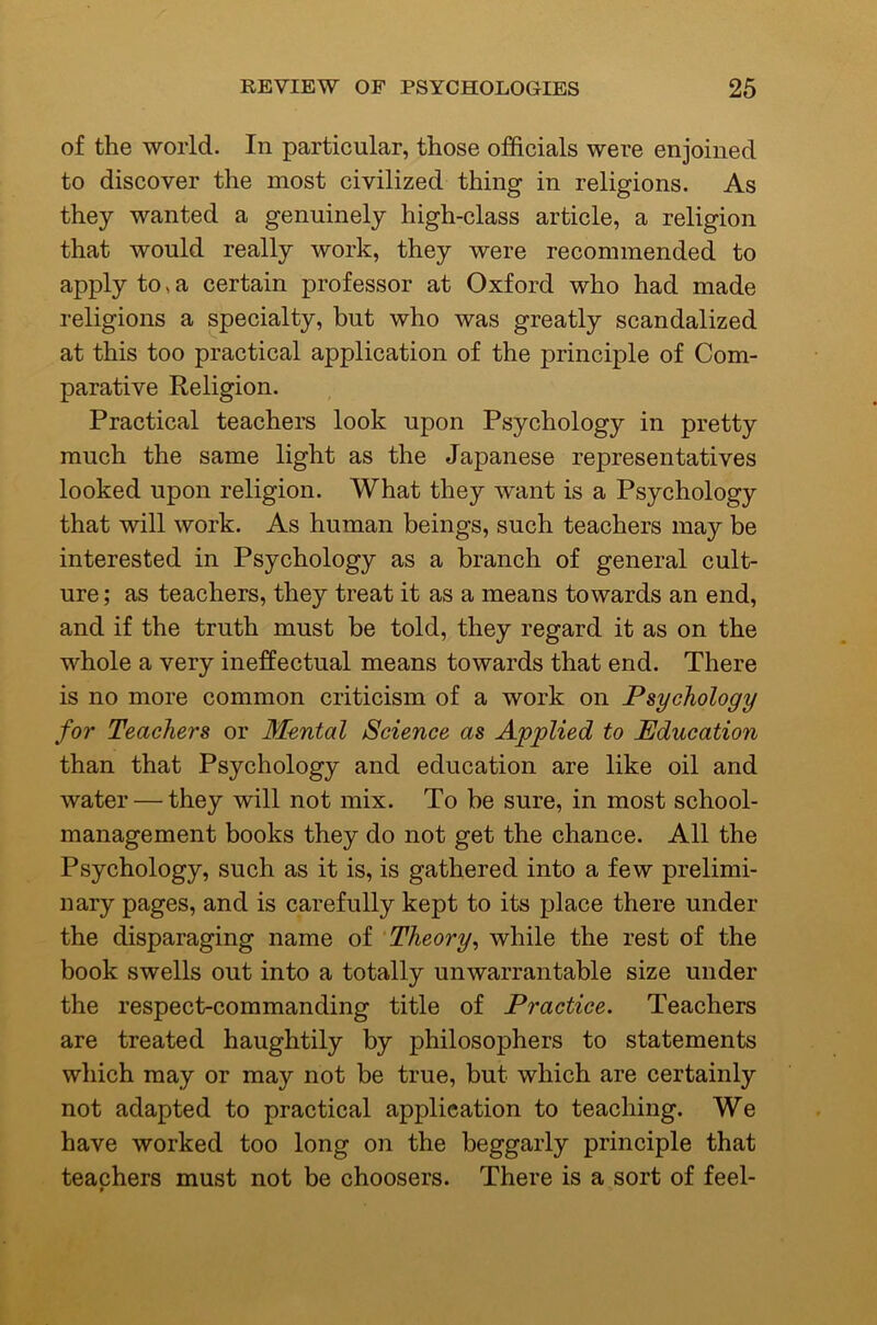 of the world. In particular, those officials were enjoined to discover the most civilized thing in religions. As they wanted a genuinely high-class article, a religion that would really work, they were recommended to apply to > a certain professor at Oxford who had made religions a specialty, but who was greatly scandalized at this too practical application of the principle of Com- parative Religion. Practical teachers look upon Psychology in pretty much the same light as the Japanese representatives looked upon religion. What they want is a Psychology that will work. As human beings, such teachers may be interested in Psychology as a branch of general cult- ure ; as teachers, they treat it as a means towards an end, and if the truth must be told, they regard it as on the whole a very ineffectual means towards that end. There is no more common criticism of a work on Psychology for Teachers or Mental Science as Applied to Education than that Psychology and education are like oil and water — they will not mix. To be sure, in most school- management books they do not get the chance. All the Psychology, such as it is, is gathered into a few prelimi- nary pages, and is carefully kept to its place there under the disparaging name of 'Theory^ while the rest of the book swells out into a totally unwarrantable size under the respect-commanding title of Practice. Teachers are treated haughtily by philosophers to statements which may or may not be true, but which are certainly not adapted to practical application to teaching. We have worked too long on the beggarly principle that teachers must not be choosers. There is a sort of feel-