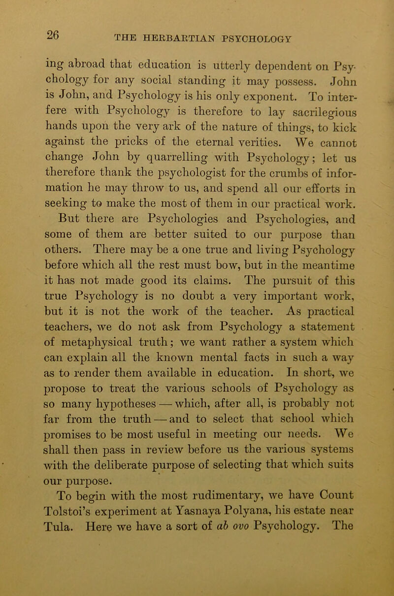 ing abroad that education is utterly dependent on Psy- chology for any social standing it may possess. John is John, and Psychology is his only exponent. To inter- fere with Psychology is therefore to lay sacrilegious hands upon the very ark of the nature of things, to kick against the pricks of the eternal verities. We cannot change John by quarrelling with Psychology; let us therefore thank the psychologist for the crumbs of infor- mation he may throw to us, and spend all our efforts in seeking to make the most of them in our practical work. But there are Psychologies and Psychologies, and some of them are better suited to our purpose than others. There may be a one true and living Psychology before which all the rest must bow, but in the meantime it has not made good its claims. The pursuit of this true Psychology is no doubt a very important work, but it is not the work of the teacher. As practical teachers, we do not ask from Psychology a statement of metaphysical truth; we want rather a system which can explain all the known mental facts in such a way as to render them available in education. In short, we propose to treat the various schools of Psychology as so many hypotheses — which, after all, is probably not far from the truth — and to select that school which promises to be most useful in meeting our needs. We shall then pass in review before us the various systems with the deliberate purpose of selecting that which suits our purpose. To begin with the most rudimentary, we have Count Tolstoi’s experiment at Yasnaya Polyana, his estate near Tula. Here we have a sort of ah ovo Psychology. The