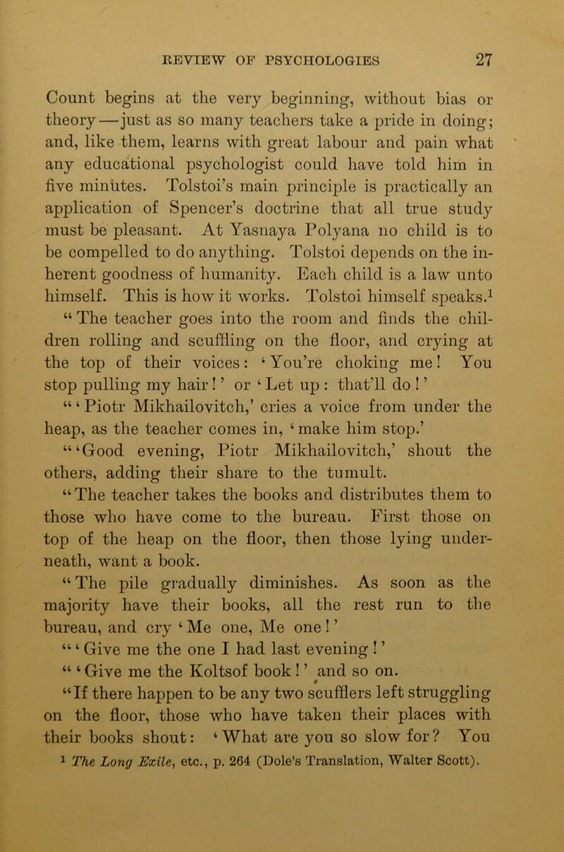 Count begins at the very beginning, without bias or theory—just as so many teachers take a pride in doing; and, like them, learns with great labour and pain what any educational psychologist could have told him in five minutes. Tolstoi’s main principle is practically an application of Spencer’s doctrine that all true study must be pleasant. At Yasnaya Polyana no child is to be compelled to do anything. Tolstoi depends on the in- herent goodness of humanity. Each child is a law unto himself. This is how it works. Tolstoi himself speaks.^ “ The teacher goes into the room and finds the chil- dren rolling and scuffling on the floor, and crying at the top of their voices: ‘You’re choking me! You stop pulling my hair! ’ or ‘ Let up : that’ll do I ’ “ ‘ Piotr Mikhailovitch,’ cries a voice from under the heap, as the teacher comes in, ‘ make him stop.’ “‘Good evening, Piotr Mikhailovitch,’ shout the others, adding their share to the tumult. “ The teacher takes the books and distributes them to those who have come to the bureau. First those on top of the heap on the floor, then those lying under- neath, want a book. “ The pile gradually diminishes. As soon as the majority have their books, all the rest run to the bureau, and cry ‘ Me one. Me one ! ’ “ ‘ Give me the one I had last evening I ’ “ ‘ Give me the Koltsof book 1 ’ and so on. “If there happen to be any two scufflers left struggling on the floor, those who have taken their places with their books shout: ‘What are you so slow for? You ^ The Long Exile, etc,, p. 264 (Dole’s Translation, Walter Scott).