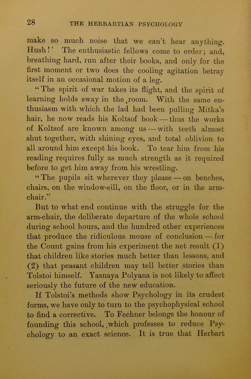 make so much noise that we can’t hear anything. Hush ! ’ The enthusiastic fellows come to order; and, breathing hard, run after their books, and only for the first moment or two does the cooling agitation betray itself in an occasional motion of a leg. “ The spirit of war takes its flight, and the spirit of learning holds sway in the.room. With the same en- thusiasm with which the lad had been pulling Mitka’s hair, he now reads his Koltsof book — thus the works of Koltsof are known among us — with teeth almost shut together, with shining eyes, and total oblivion to all around him except his book. To tear him from his reading requires fully as much strength as it required before to get him away from his wrestling. “ The pupils sit wherever they please — on benches, chairs, on the window-sill, on the floor, or in the arm- chair.” But to what end continue with the struggle for the arm-chair, the deliberate departure of the whole school during school hours, and the hundred other experiences that produce the ridiculous mouse of conclusion — for the Count gains from his experiment the net result (1) that children like stories much better than lessons, and (2) that peasant children may tell better stories than Tolstoi himself. Yasnaya Polyana is not likely to affect seriously the future of the new education. If Tolstoi’s methods show Psychology in its crudest forms, we have onl}'- to turn to the psychophysical school to find a corrective. To Fechner belongs the honour of founding this school, .which professes to reduce Psy- chology to an exact science. It is true that Herbart