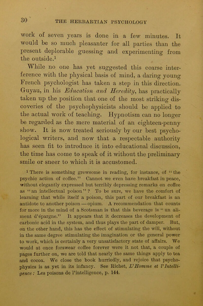 work of seven years is done in a few minutes. It would be so much pleasanter for all parties than the present deplorable guessing and experimenting from the outside.^ While no one has yet suggested this coarse inter- ference with the physical basis of mind, a daring young French psychologist has taken a step in this direction. Guyau, in his Education and Heredity^ has practically taken up the position that one of the most striking dis- coveries of the psychophysicists should be applied to the actual work of teaching. H3'‘pnotism can no longer be regarded as the mere material of an eighteen-penny show. It is now treated seriously by our best psycho- logical writers, and now that a respectable authority has seen fit to introduce it into educational discussion, the time has come to speak of it without the preliminary smile or sneer to which it is accustomed. 1 There is something grewsome in reading, for instance, of “ the psychic action of coffee.” Cannot we even have breakfast in peace, without elegantly expressed but terribly depressing remarks on coflee as “an intellectual poison” ? To be sure, we have the comfort of learning that while itself a poison, this part of our breakfast is an antidote to another poison — opium. A recommendation that counts for more in the mind of a Scotsman is that this beverage is “ un ali- ment d’6pargne.” It appears that it decreases the development of carbonic acid in the system, and thus plays the part of damper. But, on the other hand, this has the effect of stimulating the will, without in the same degree stimulating the imagination or the general power to work, which is certainly a very unsatisfactory state of aflairs. We would at once forswear coflee forever were it not that, a couple of pages further on, we are told that nearly the same things apply to tea and cocoa. We close the book hurriedly, and rejoice that psycho- physics is as yet in its infancy. See Richet, L'Homme et V Intelli- gence : Les poisons de 1’intelligence, p. 144.