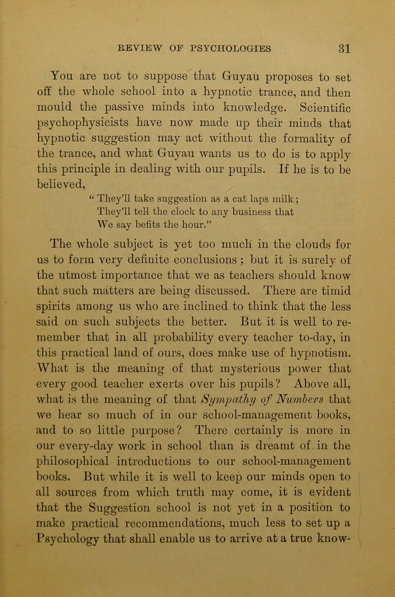 You are not to suppose that Guyau proposes to set off the whole school into a hypnotic trance, and then mould the passive minds into knowledge. Scientific psychophysicists have now made up their minds that hypnotic suggestion may act without the formality of the trance, and what Guyau wants us to do is to apply this principle in dealing with our pupils. If he is to be believed, “ They’ll take suggestion as a cat laps milk; They’ll tell the clock to any business that We say befits the hour.” The whole subject is yet too much in the clouds for us to form very definite conclusions; but it is surely of the utmost importance that, we as teachers should know that such matters are being discussed. There are timid spirits among us who are inclined to think that the less said on such subjects the better. But it is well to re- member that in all probability every teacher to-day, in this practical land of ours, does make use of hypnotism. What is the meaning of that mysterious power that every good teacher exerts over his pupils ? Above all, what is the meaning of that Sympathy of Numbers that we hear so much of in our school-management books, and to so little purpose? There certainly is more in our every-day work in school than is dreamt of. in the philosophical introductions to our school-management books. But while it is well to keep our minds open to all sources from which truth may come, it is evident that the Suggestion school is not yet in a position to make practical recommendations, much less to set up a Psychology that shall enable us to arrive at a true know-