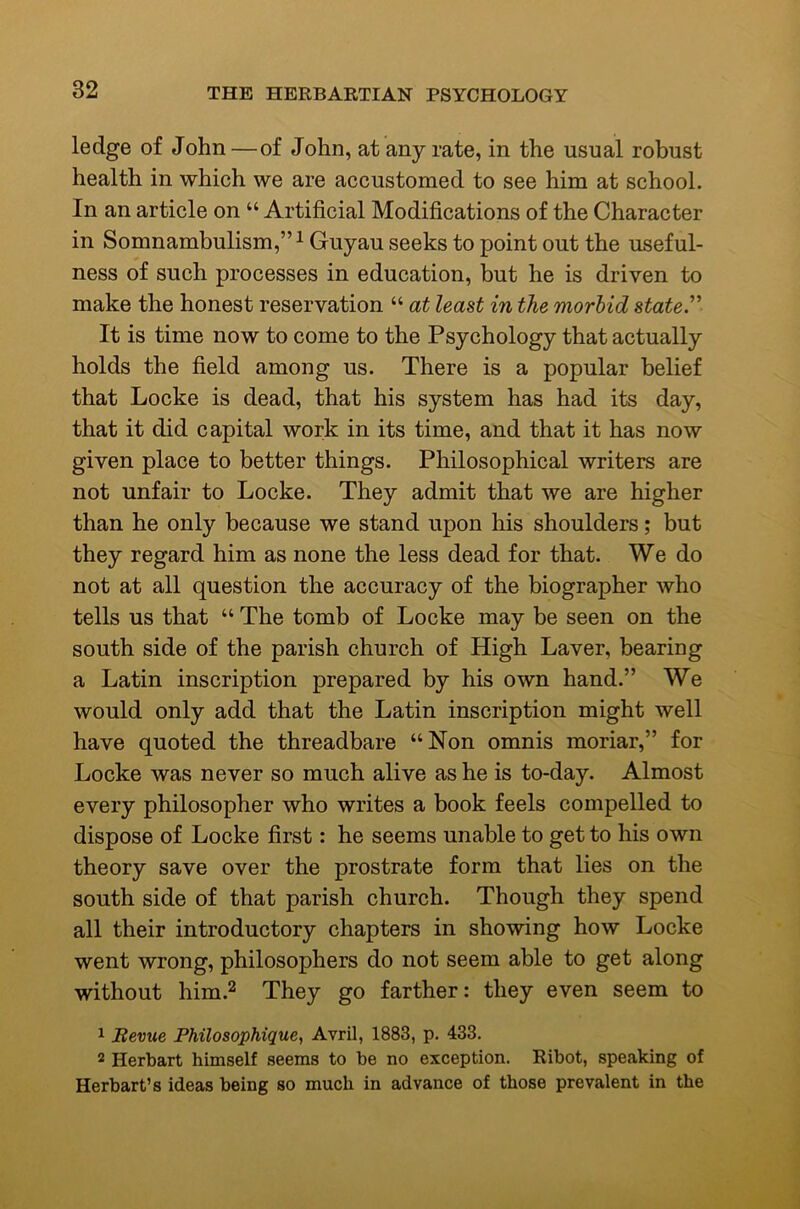 ledge of John—of John, at any rate, in the usual robust health in which we are accustomed to see him at school. In an article on “ Artificial Modifications of the Character in Somnambulism,”^ Guyau seeks to point out the useful- ness of such processes in education, but he is driven to make the honest reservation “ at least in the morbid stated It is time now to come to the Psychology that actually holds the field among us. There is a popular belief that Locke is dead, that his system has had its day, that it did capital work in its time, and that it has now given place to better things. Philosophical writers are not unfair to Locke. They admit that we are higher than he only because we stand upon his shoulders; but they regard him as none the less dead for that. We do not at all question the accuracy of the biographer who tells us that “ The tomb of Locke may be seen on the south side of the parish church of High Laver, bearing a Latin inscription prepared by his own hand.” We would only add that the Latin inscription might well have quoted the threadbare “Non omnis moriar,” for Locke was never so much alive as he is to-day. Almost every philosopher who writes a book feels compelled to dispose of Locke first: he seems unable to get to his own theory save over the prostrate form that lies on the south side of that parish church. Though they spend all their introductory chapters in showing how Locke went wrong, philosophers do not seem able to get along without him.2 They go farther: they even seem to ^ Itevue Philosophique, Avril, 1883, p. 433. 2 Herbart himself seems to be no exception. Ribot, speaking of Herbart’s ideas being so much in advance of those prevalent in the