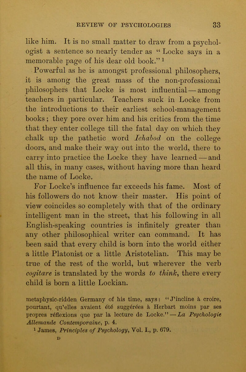like him. It is no small matter to draw from a psychol- ogist a sentence so nearly tender as “ Locke says in a memorable page of his dear old book.” ^ Powerful as he is amongst professional philosophers, it is among the great mass of the non-professional philosophers that Locke is most influential — among teachers in particular. Teachers suck in Locke from the introductions to their earliest school-management books; they pore over him and his critics from the time that they enter college till the fatal day on which they chalk up the pathetic word Ichahod on the college doors, and make their way out into the world, there to carry into practice the Locke they have learned — and all this, in many cases, without having more than heard the name of Locke. For Locke’s influence far exceeds his fame. Most of his followers do not know their master. His point of view coincides so completely with that of the ordinary intelligent man in the street, that his following in all English-speaking countries is inflnitely greater than any other philosophical writer can command. It has been said that every child is born into the world either a little Platonist or a little Aristotelian. This may be true of the rest of the world, but wherever the verb eogitare is translated by the words to thinks there every child is born a little Lockian. metaphysic-ridden Germany of his time, says: “J’incline k croire, pourtant, qu’elles avaient 4t6 sugg^rdes k Herhart moins par ses propres reflexions que par la lecture de Locke.”—La Psychologic Allemancle Contemporaine, p. 4. 1 James, Principles of Psychology, Vol. I-, p. 679. D