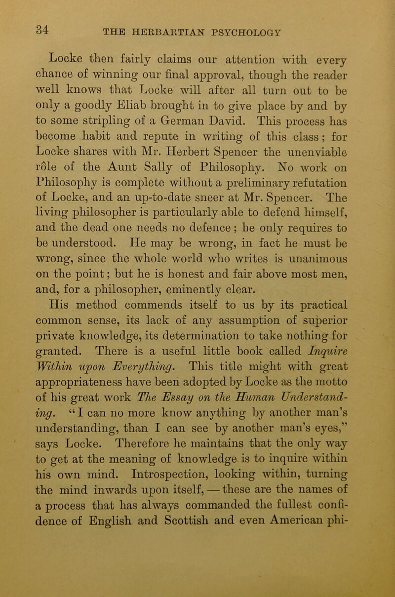 Locke then fairly claims our attention with every chance of winning our final approval, though the reader well knows that Locke will after all turn out to be only a goodly Eliab brought in to give place by and by to some stripling of a German David. This process has become habit and repute in writing of this class; for Locke shares with Mr. Herbert Spencer the unenviable rdle of the Aunt Sally of Philosophy. No work on Philosophy is complete without a preliminary ref utation of Locke, and an up-to-date sneer at Mr. Spencer. The living philosopher is particularly able to defend himself, and the dead one needs no defence; he only requires to be understood. He may be wrong, in fact he must be wrong, since the whole world who writes is unanimous on the point; but he is honest and fair above most men, and, for a philosopher, eminently clear. His method commends itself to us by its practical common sense, its lack of any assumption of superior private knowledge, its determination to take nothing for granted. There is a useful little book called Inquire Within upon Everything. This title might with great appropriateness have been adopted by Locke as the motto of his great work The Essay on the Human Understand- ing. “ I can no more know anything by another man’s understanding, than I can see by another man’s eyes,” says Locke. Therefore he maintains that the only way to get at the meaning of knowledge is to inquire within his own mind. Introspection, looking within, turning the mind inwards upon itself, — these are the names of a process that has always commanded the fullest confi- dence of English and Scottish and even American phi-