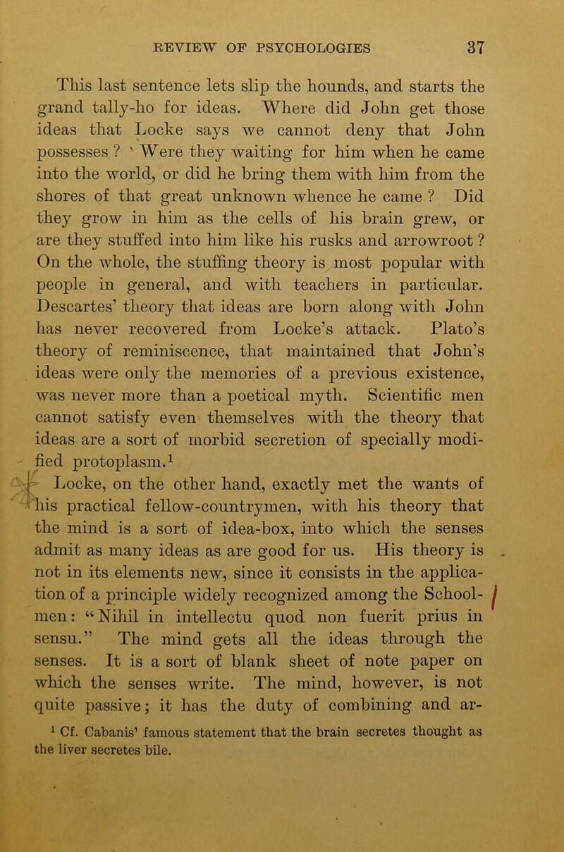 This last sentence lets slip the hounds, and starts the grand tally-ho for ideas. Where did John get those ideas that Locke says we cannot deny that John possesses ? ' Were they waiting for him when he came into the world, or did he bring them with him from the shores of that great unknown whence he came ? Did they grow in him as the cells of his brain grew, or are they stuffed into him like his rusks and arrowroot ? On the whole, the stuffing theory is most popular with people in general, and with teachers in particular. Descartes’ theory that ideas are born along with John lias never recovered from Locke’s attack. Plato’s theory of reminiscence, that maintained that John’s ideas were only the memories of a previous existence, was never more than a poetical myth. Scientific men cannot satisfy even themselves with the theory that ideas are a sort of morbid secretion of specially modi- fied protoplasm. 1 Locke, on the other hand, exactly met the wants of his practical fellow-countrymen, with his theory that the mind is a sort of idea-box, into which the senses admit as many ideas as are good for us. His theory is not in its elements new, since it consists in the applica- tion of a principle widely recognized among the School- men: “Nihil in intellectu quod non fuerit prius in sensu.” The mind gets all the ideas through the senses. It is a sort of blank sheet of note paper on which the senses write. The mind, however, is not quite passive; it has the duty of combining and ar- ^ Cf. Cabanis’ famous statement that the brain secretes thought as the liver secretes bile.