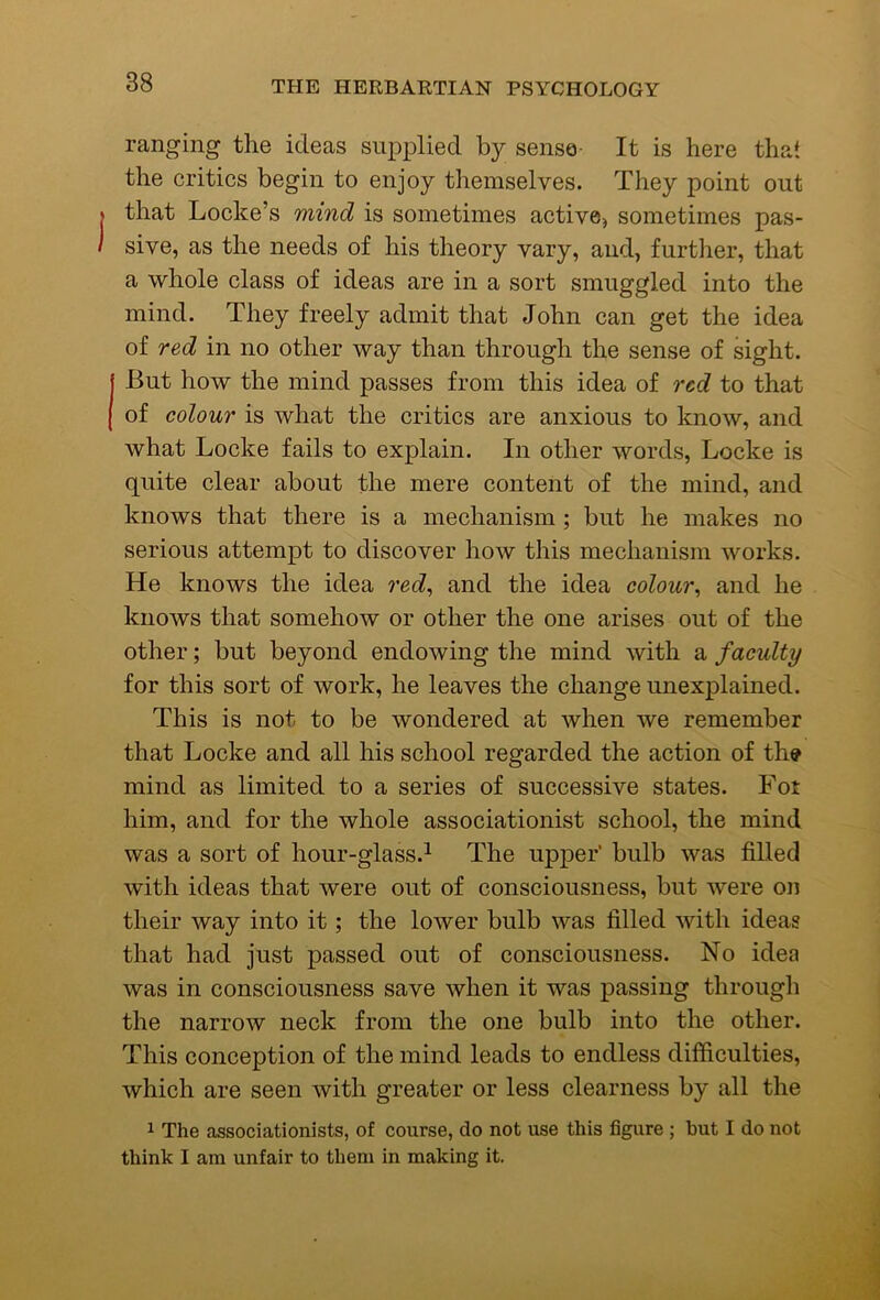 ranging the ideas supplied by sense- It is here that the critics begin to enjoy themselves. They point out that Locke’s mind is sometimes active, sometimes pas- sive, as the needs of his theory vary, and, further, that a whole class of ideas are in a sort smuggled into the mind. They freely admit that John can get the idea of red in no other way than through the sense of sight. But how the mind passes from this idea of red to that of colour is what the critics are anxious to know, and what Locke fails to explain. In other words, Locke is quite clear about the mere content of the mind, and knows that there is a mechanism; but he makes no serious attempt to discover how this mechanism works. He knows the idea red^ and the idea colour^ and he knows that somehow or other the one arises out of the other; but beyond endowing the mind with a faculty for this sort of work, he leaves the change unexplained. This is not to be wondered at when we remember that Locke and all his school regarded the action of the mind as limited to a series of successive states. Fot him, and for the whole associationist school, the mind was a sort of hour-glass.^ The upper’ bulb was filled with ideas that were out of consciousness, but were on their way into it; the lower bulb was filled with ideas that had just passed out of consciousness. No idea was in consciousness save when it was passing througli the narrow neck from the one bulb into the other. This conception of the mind leads to endless difficulties, which are seen with greater or less clearness by all the 1 The associationists, of course, do not use this figure ; but I do not think I am unfair to them in making it.