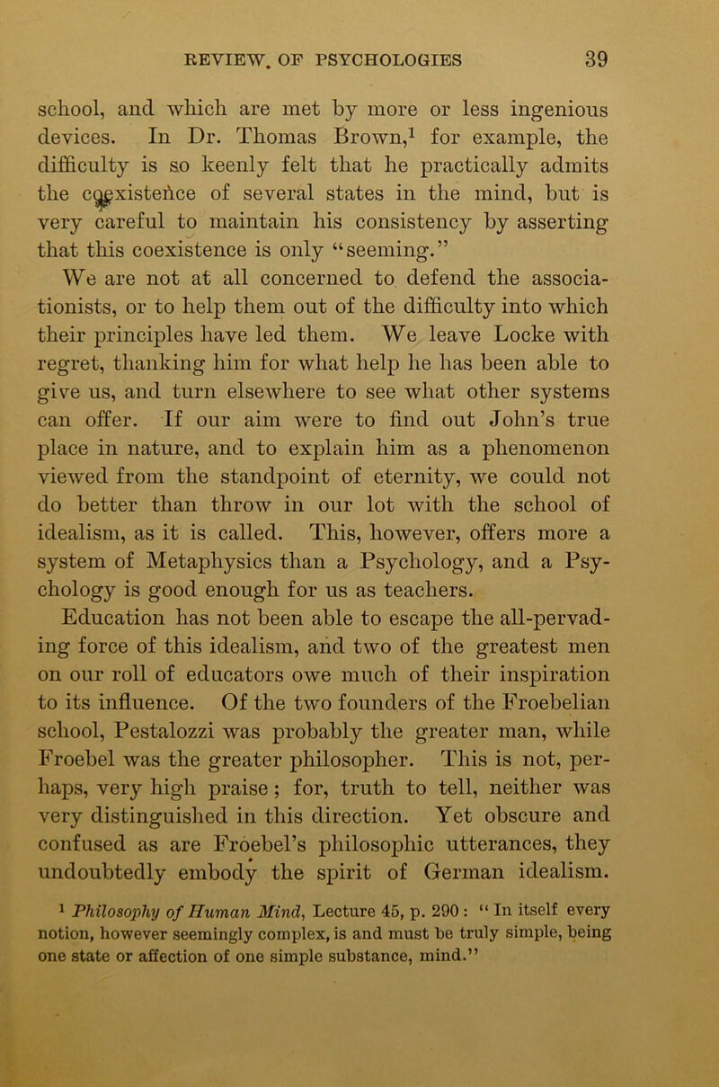 school, and which are met by more or less ingenious devices. In Dr. Thomas Brown,^ for example, the difficulty is so keenly felt that he practically admits the c^xistehce of several states in the mind, but is very careful to maintain his consistency by asserting that this coexistence is only “seeming.” We are not at all concerned to defend the associa- tionists, or to help them out of the difficulty into which their principles have led them. We leave Locke with regret, thanking him for what help he has been able to give us, and turn elsewhere to see what other systems can offer. If our aim were to find out John’s true place in nature, and to explain him as a phenomenon viewed from the standpoint of eternity, we could not do better than throw in our lot with the school of idealism, as it is called. This, however, offers more a system of Metaphysics than a Psychology, and a Psy- chology is good enough for us as teachers. Education has not been able to escape the all-pervad- ing force of this idealism, and two of the greatest men on our roll of educators owe much of their inspiration to its influence. Of the two founders of the Froebelian school, Pestalozzi was probably the greater man, while Froebel was the greater philosopher. This is not, per- haps, very high praise; for, truth to tell, neither was very distinguished in this direction. Yet obscure and confused as are Froebel’s philosophic utterances, they nndoubtedly embody the spirit of German idealism. ^ Philosophy of Human Mind, Lecture 45, p. 290 : “ In itself every notion, however seemingly complex, is and must be truly simple, being one state or affection of one simple substance, mind.”
