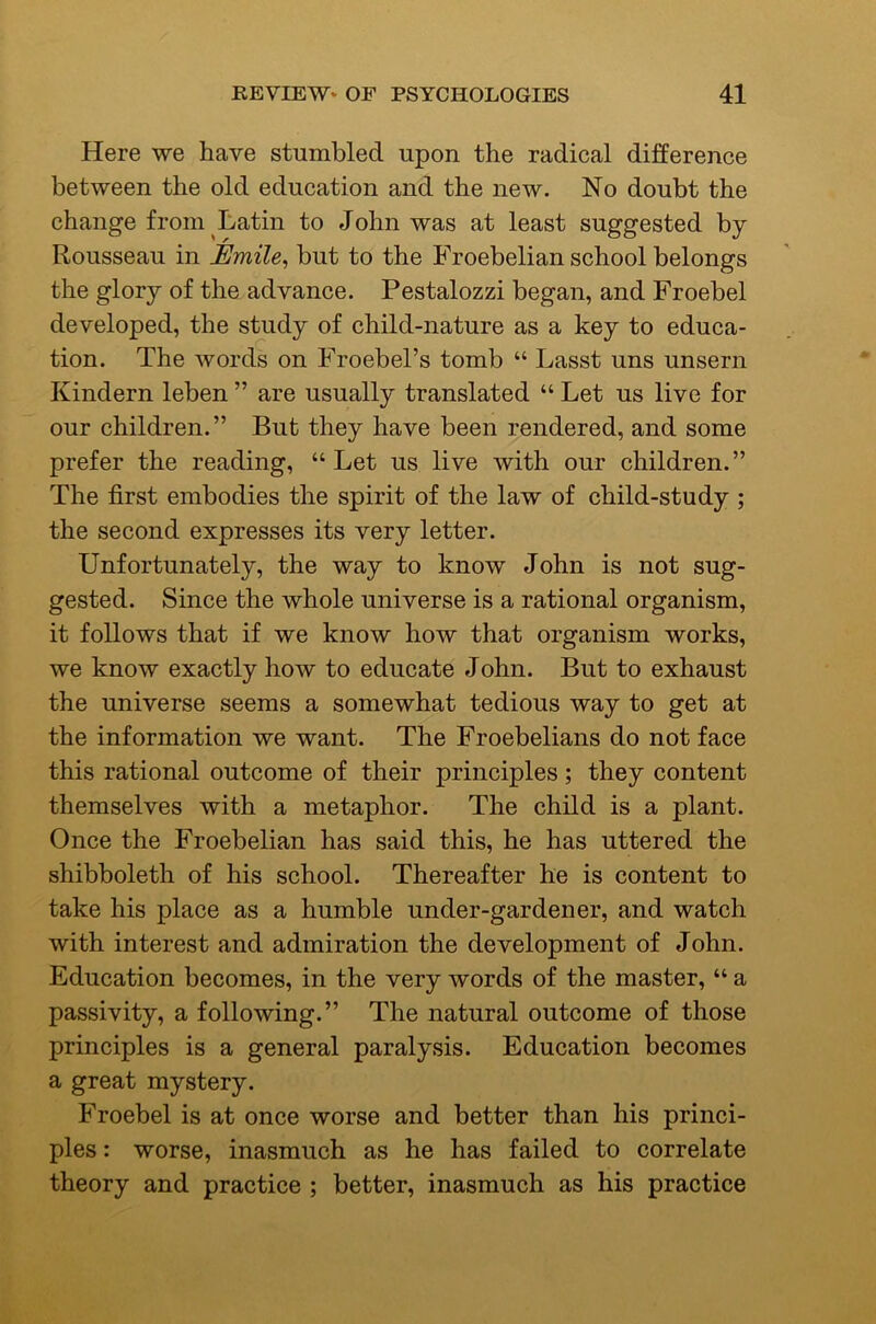 Here we have stumbled upon the radical difference between the old education and the new. No doubt the change from Latin to John was at least suggested by Rousseau in Emile^ but to the Froebelian school belongs the glory of the advance. Pestalozzi began, and Froebel developed, the sHidy of child-nature as a key to educa- tion. The words on Froebel’s tomb “ Lasst uns unsern Kindern leben ” are usually translated “ Let us live for our children.” But they have been rendered, and some prefer the reading, “ Let us live with our children.” The first embodies the spirit of the law of child-study ; the second expresses its very letter. Unfortunately, the way to know John is not sug- gested. Since the whole universe is a rational organism, it follows that if we know how that organism works, we know exactly how to educate John. But to exhaust the universe seems a somewhat tedious way to get at the information we want. The Froebelians do not face this rational outcome of their principles; they content themselves with a metaphor. The child is a plant. Once the Froebelian has said this, he has uttered the shibboleth of his school. Thereafter he is content to take his place as a humble under-gardener, and watch with interest and admiration the development of John. Education becomes, in the very words of the master, “ a passivity, a following.” The natural outcome of those principles is a general paralysis. Education becomes a great mystery. Froebel is at once worse and better than his princi- ples : worse, inasmuch as he has failed to correlate theory and practice ; better, inasmuch as his practice