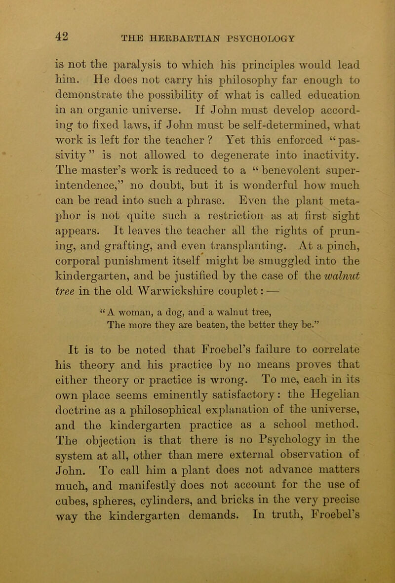 is not the paralysis to which liis principles would lead him. He does not carry his philosophy far enough to demonstrate the possibility of what is called education in an organic universe. If John must develop accord- ing to fixed laws, if John must be self-determined, what work is left for the teacher ? Yet this enforced “pas- sivity ” is not allowed to degenerate into inactivity. The master’s work is reduced to a “ benevolent super- intendence,” no doubt, but it is wonderful how much can be read into such a phrase. Even the plant meta- phor is not quite such a restriction as at first sight appears. It leaves the teacher all the rights of prun- ing, and grafting, and even transplanting. At a pinch, corporal punishment itself might be smuggled into the kindergarten, and be justified by the case of the walnut tree in the old Warwickshire couplet: — “ A woman, a dog, and a walnut tree. The more they are beaten, the better they be.” It is to be noted that Froebel’s failure to correlate his theory and his practice by no means proves that either theory or practice is wrong. To me, each in its own place seems eminently satisfactory: the Hegelian doctrine as a philosophical explanation of the universe, and the kindergarten practice as a school method. The objection is that there is no Psychology in the system at all, other than mere external observation of John. To call him a plant does not advance matters much, and manifestly does not account for the use of cubes, spheres, cylinders, and bricks in the very precise way the kindergarten demands. In truth, Froebel’s
