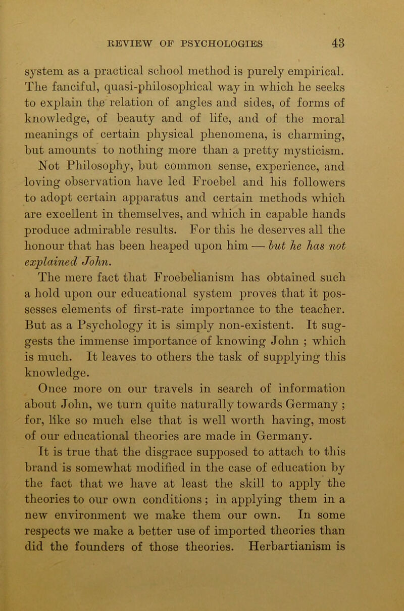 system as a practical school method is purely empirical. The fanciful, quasi-philosophical way in which he seeks to explain tire relation of angles and sides, of forms of knowledge, of beauty and of life, and of the moral meanings of certain physical phenomena, is charming, but amounts to nothing more than a pretty mysticism. Not Philosophjq but common sense, experience, and loving observation have led Froebel and his followers to adopt certain apparatus and certain methods which are excellent in themselves, and which in capable hands produce admirable results. For this he deserves all the honour that has been heaped upon him — hut he has not explained John. The mere fact that Froebelianism has obtained such a hold upon our educational system proves that it pos- sesses elements of first-rate importance to the teacher. But as a Psychology it is simply non-existent. It sug- gests the immense importance of knowing John ; which is much. It leaves to others the task of supplying this knowledge. Once more on our travels in search of information about John, we turn quite naturally towards Germany ; for, like so much else that is well worth having, most of our educational theories are made in Germany. It is true that the disgrace supposed to attach to this brand is somewhat modified in the case of education by the fact that we have at least the skill to apply the theories to our own conditions; in applying them in a new environment we make them our own. In some respects we make a better use of imported theories than did the founders of those theories. Herbartianism is