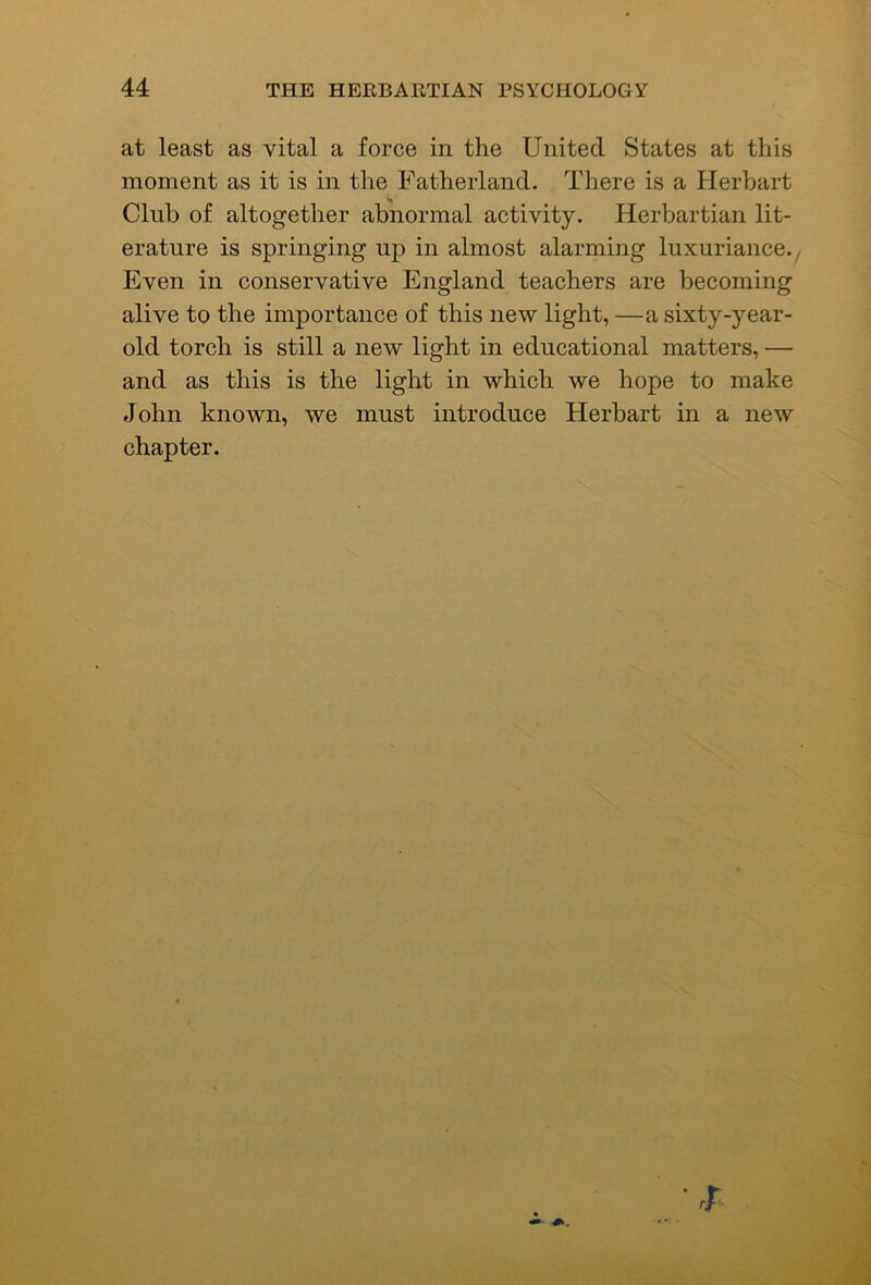 at least as vital a force in the United States at this moment as it is in the Fatherland. There is a Plerbart Club of altogether abnormal activity. Herbartian lit- erature is springing up in almost alarming luxuriance.^ Even in conservative England teachers are becoming alive to the importance of this new light, —a sixty-year- old torch is still a new light in educational matters, — and as this is the light in which we hope to make John known, we must introduce Herbart in a new chapter.
