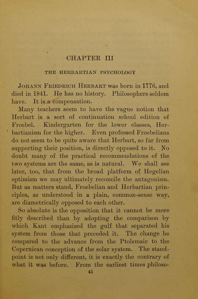 CHAPTER III ♦ THE HERBAKTIAN PSYCHOLOGY C Johann Friedrich Herb art was born in 1776, and died in 1841. He has no history. Philosophers seldom have. It is a compensation. Man}'- teachers seem to have the vague notion that Herbart is a sort of continuation school edition of Froebel. Kindergarten for the lower classes, Her- bartianism for the higher. Even professed Froebelians do not seem to be quite aware that Herbart, so far from supporting their position, is directly opposed to it. No doubt many of the practical recommendations of the two systems are the same, as is natural. We shall see later, too, that from the broad platform of Hegelian optimism we may ultimately reconcile the antagonism. But as matters stand, Froebelian and Herbartian prin- ciples, as understood in a plain, common-sense way, are diametrically opposed to each other. So absolute is the opposition that it cannot be more fitly described than by adopting the comparison by which Kant emphasized the gulf that separated his system from those that preceded it. The change he compared to the advance from the Ptolemaic to the Copernican conception of the solar system. The stand- point is not only different, it is exactly the contrary of what it was before. From the earliest times philoso- 46