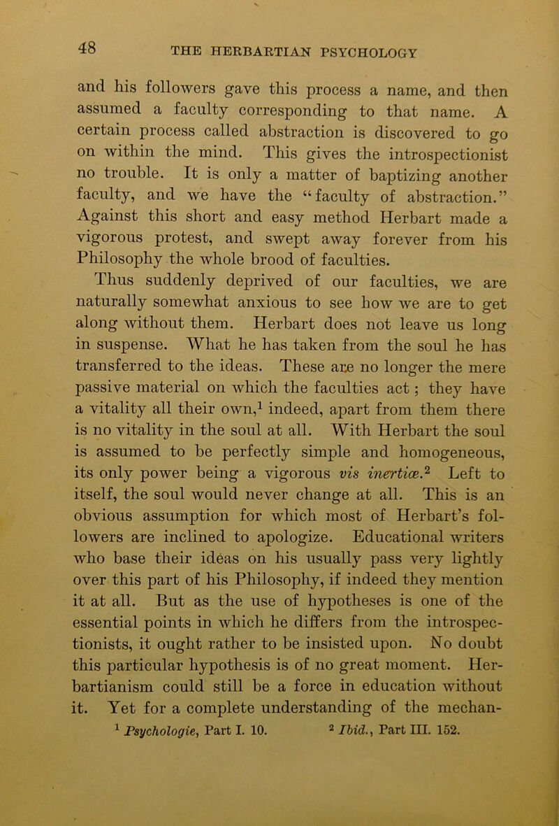 and his followers gave this process a name, and then assumed a faculty corresponding to that name. A certain process called abstraction is discovered to go on within the mind. This gives the introspectionist no trouble. It is only a matter of baptizing another faculty, and we have the “faculty of abstraction.” Against this short and easy method Herbart made a vigorous protest, and swept away forever from his Philosophy the whole brood of faculties. Thus suddenly deprived of our faculties, we are naturally somewhat anxious to see how we are to get along without them. Herbart does not leave us long in suspense. What he has taken from the soul he has transferred to the ideas. These are no longer the mere passive material on which the faculties act; they have a vitality all their own,^ indeed, apart from them there is no vitality in the soul at all. With Herbart the soul is assumed to be perfectly simple and homogeneous, its only power being a vigorous vis inertice.^ Left to itself, the soul would never change at all. This is an obvious assumption for which most of Herbart’s fol- lowers are inclined to apologize. Educational writers who base their ideas on his usually pass very lightly over this part of his Philosophy, if indeed they mention it at all. But as the use of hypotheses is one of the essential points in which he differs from the introspec- tionists, it ought rather to be insisted upon. No doubt this particular hypothesis is of no great moment. Her- bartianism could still be a force in education without it. Yet for a complete understanding of the mechan- ^ Psychologic, Part I. 10. ^ Ibid., Part III. 152.