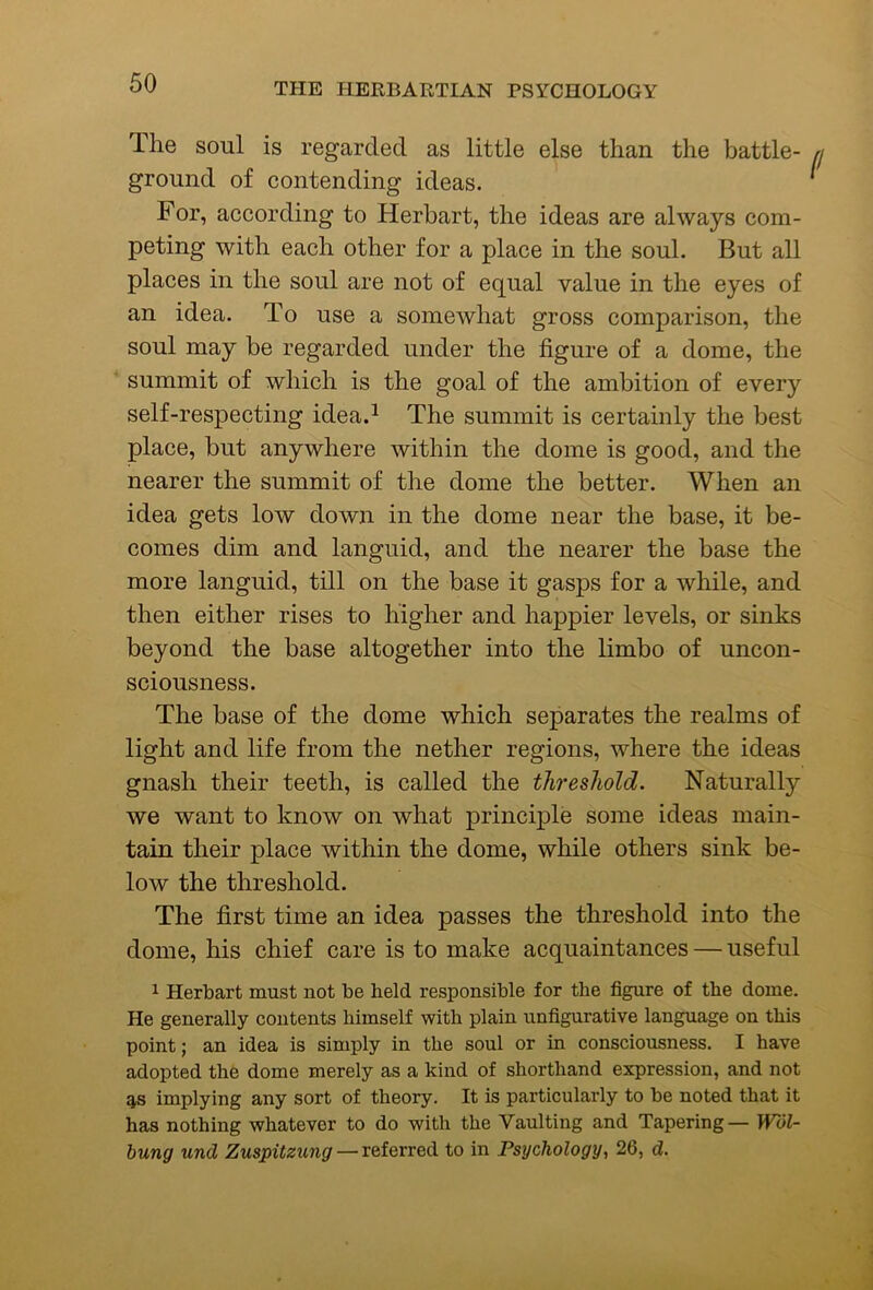 The soul is regarded as little else than the battle- ground of contending ideas. For, according to Herbart, the ideas are always com- peting with each other for a place in the soul. But all places in the soul are not of equal value in the eyes of an idea. To use a somewhat gross comparison, the soul may be regarded under the figure of a dome, the summit of which is the goal of the ambition of every self-respecting idea.^ The summit is certainly the best place, but anywhere within the dome is good, and the nearer the summit of the dome the better. When an idea gets low down in the dome near the base, it be- comes dim and languid, and the nearer the base the more languid, till on the base it gasps for a while, and then either rises to higher and happier levels, or sinks beyond the base altogether into the limbo of uncon- sciousness. The base of the dome which separates the realms of light and life from the nether regions, where the ideas gnash their teeth, is called the threshold. Naturally we want to know on what principle some ideas main- tain their place within the dome, while others sink be- low the threshold. The first time an idea passes the threshold into the dome, his chief care is to make acquaintances — useful 1 Herbart must not be held responsible for the figure of the dome. He generally contents himself with plain unfigurative language on this point; an idea is simply in the soul or in consciousness. I have adopted the dome merely as a kind of shorthand expression, and not as implying any sort of theory. It is particularly to be noted that it has nothing whatever to do with the Vaulting and Tapering — Wol- bung und Zuspitzung— ic&iQxr&d to in Psychology, 26, d.