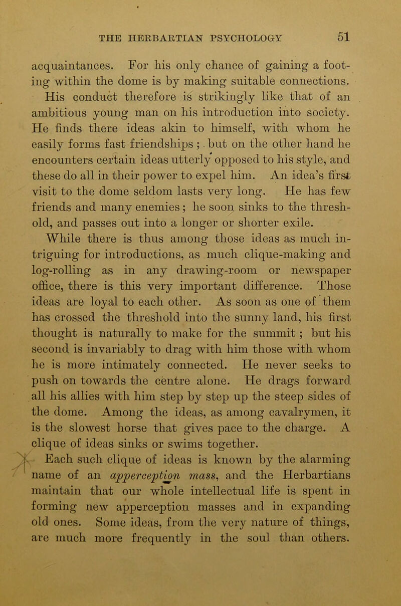 acquaintances. For liis only chance of gaining a foot- ing within the dome is by making suitable connections. His conduct therefore is strikingly like that of an ambitious young man on his introduction into society. He finds there ideas akin to himself, with whom he easily forms fast friendships ;. but on the other hand he encounters certain ideas utterly opposed to his style, and these do all in their power to expel him. An idea’s first visit to the dome seldom lasts very long. He has few friends and many enemies; he soon sinks to the thresh- old, and passes out into a longer or shorter exile. While there is thus among those ideas as much in- triguing for introductions, as much clique-making and log-rolling as in any drawing-room or newspaper office, there is this very important difference. Those ideas are loyal to each other. As soon as one of them has crossed the threshold into the sunny land, his first thought is naturally to make for the summit; but his second is invariably to drag with him those with whom he is more intimately connected. He never seeks to push on towards the centre alone. He drags forward all his allies with him step by step up the steep sides of the dome. Among the ideas, as among cavalrymen, it is the slowest horse that gives pace to the charge. A clique of ideas sinks or swims together. Each such clique of ideas is known by the alarming ^ name of an apperception mass, and the Herbartians maintain that our whole intellectual life is spent in forming new apperception masses and in expanding old ones. Some ideas, from the very nature of things, are much more frequently in the soul than others.