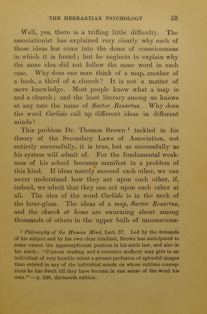 Well, yes, there is a trifling little difficulty. The associationist has explained very clearly why each of those ideas has come into the dome of consciousness in which it is found; but he neglects to explain why the same ideaj did not follow the same word in each case. Why does one man think of a map, another of a book, a third of a church ? It is not a matter of mere knowledge. Most people know what a map is and a church ; and the least literary among us knows at any rate the name of Sartor Resartus.. Why does the word Carlisle call up different ideas in different minds ? This problem Dr. Thomas Brown ^ tackled in his theory of the Secondary Laws of Association, not entirely successfully, it is true, but as successfully as his system will admit of. For the fundamental weak- ness of his school becomes manifest in a problem of this kind. If ideas merely succeed each other, we can never understand how they act upon each other, if, indeed, we admit that they can act upon each other at all. The idea of the word Carlisle is in the neck of the hour-glass. The ideas of a map^ Sartor Resartus^ and the church at home are swarming about among thousands of others in the upper bulb of unconscious- ^ Philosophy of the Human Mind, Lect. 37. Led by the demands of his subject and by his own clear intellect, Brown has anticipated to some extent the apperceptionist position in his sixth law, and also in his ninth : “ Copious reading and a retentive memory may give to an individual of very humble talent a greater profusion of splendid images than existed in any of the individual minds on whose sublime concep- tions he has dwelt till they have become in one sense of the word his own.”—p. 238, thirteenth edition.