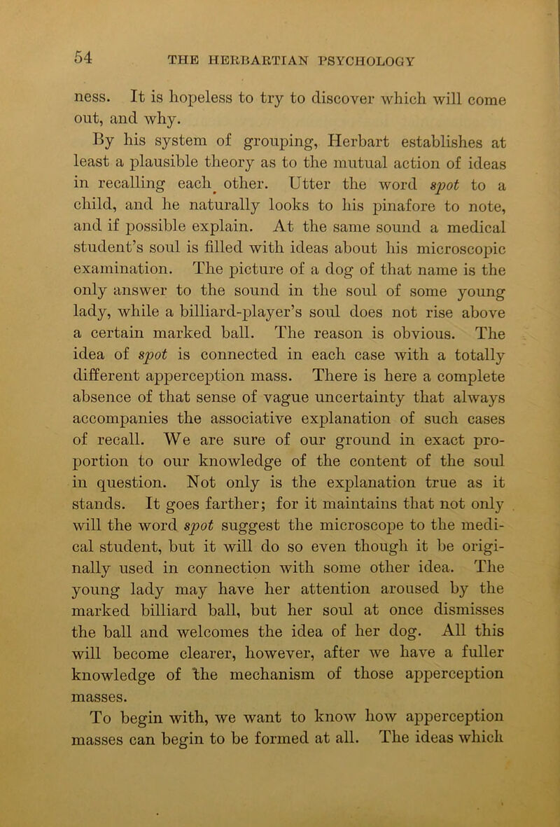 ness. It is hopeless to try to discover which will come out, and why. By his system of grouping, Herbart establishes at least a plausible theory as to the mutual action of ideas in recalling each^ other. Utter the word &2M to a child, and he naturally looks to his pinafore to note, and if possible explain. At the same sound a medical student’s soul is filled with ideas about his microscopic examination. The picture of a dog of that name is the only answer to the sound in the soul of some young lady, while a billiard-player’s soul does not rise above a certain marked ball. The reason is obvious. The idea of spot is connected in each case with a totally different apperception mass. There is here a complete absence of that sense of vague uncertainty that always accompanies the associative explanation of such cases of recall. We are sure of our ground in exact pro- portion to our knowledge of the content of the soul in question. Not only is the explanation true as it stands. It goes farther; for it maintains that not only will the word spot suggest the microscope to the medi- cal student, but it will do so even though it be origi- nally used in connection with some other idea. The young lady may have her attention aroused by the marked billiard ball, but her soul at once dismisses the ball and welcomes the idea of her dog. All this will become clearer, however, after we have a fuller knowledge of the mechanism of those apperception masses. To begin with, we want to know how apperception masses can begin to be formed at all. The ideas which