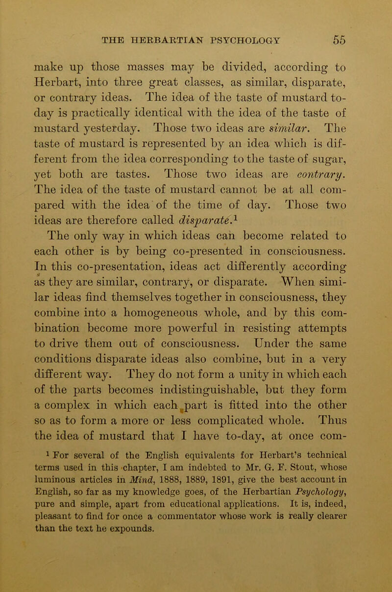 make up those masses may be divided, according to Herbart, into three great classes, as similar, disparate, or contrary ideas. The idea of the taste of mustard to- day is practically identical with the idea of the taste of mustard yesterday. Those two ideas are similar. The taste of mustard is represented by an idea which is dif- ferent from the idea corresponding to the taste of sugar, yet both are tastes. Those two ideas are contrary. The idea of the taste of mustard cannot be at all com- pared with the idea of the time of day. Those two ideas are therefore called disparate.^ The only way in which ideas can become related to each other is by being co-presented in consciousness. In this co-presentation, ideas act differently according as they are similar, contrary, or disparate. When simi- lar ideas find themselves together in consciousness, they combine into a homogeneous whole, and by this com- bination become more powerful in resisting attempts to drive them out of consciousness. Under the same conditions disparate ideas also combine, but in a very different way. They do not form a unity in which each of the parts becomes indistinguishable, but they form a complex in which each^part is fitted into the other so as to form a more or less complicated whole. Thus the idea of mustard that I have to-day, at once com- 1 For several of the English equivalents for Herbart’s technical terms used in this -chapter, I am indebted to Mr. G. F. Stout, whose luminous articles in Mind., 1888, 1889, 1891, give the best account in English, so far as my knowledge goes, of the Herbartian Psychology, pure and simple, apart from educational applications. It is, indeed, pleasant to find for once a commentator whose work is really clearer than the text he expounds.