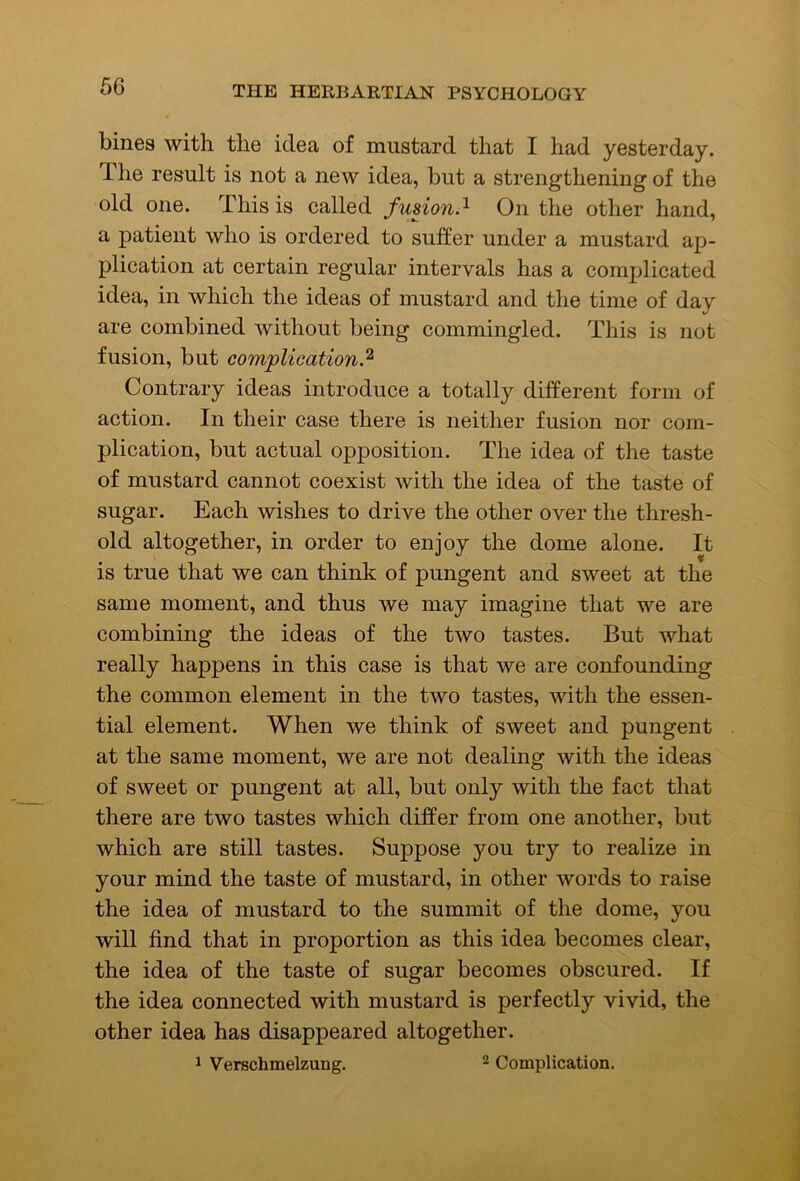 bines with the idea of mustard that I had yesterday. The result is not a new idea, but a strengthening of the old one. This is called fusion.^ On the other hand, a patient who is ordered to suffer under a mustard ap- plication at certain regular intervals has a complicated idea, in which the ideas of mustard and the time of day are combined without being commingled. This is not fusion, but complication.^ Contrary ideas introduce a totally different form of action. In their case there is neither fusion nor com- plication, but actual opposition. The idea of the taste of mustard cannot coexist with the idea of the taste of sugar. Each wishes to drive the other over the thresh- old altogether, in order to enjoy the dome alone. It is true that we can think of pungent and sweet at the same moment, and thus we may imagine that we are combining the ideas of the two tastes. But what really happens in this case is that we are confounding the common element in the two tastes, with the essen- tial element. When we think of sweet and pungent at the same moment, we are not dealing with the ideas of sweet or pungent at all, but only with the fact that there are two tastes which differ from one another, but which are still tastes. Suppose you try to realize in your mind the taste of mustard, in other words to raise the idea of mustard to the summit of the dome, you will find that in proportion as this idea becomes clear, the idea of the taste of sugar becomes obscured. If the idea connected with mustard is perfectly vivid, the other idea has disappeared altogether. ^ Verschmelzung. ^ Complication.