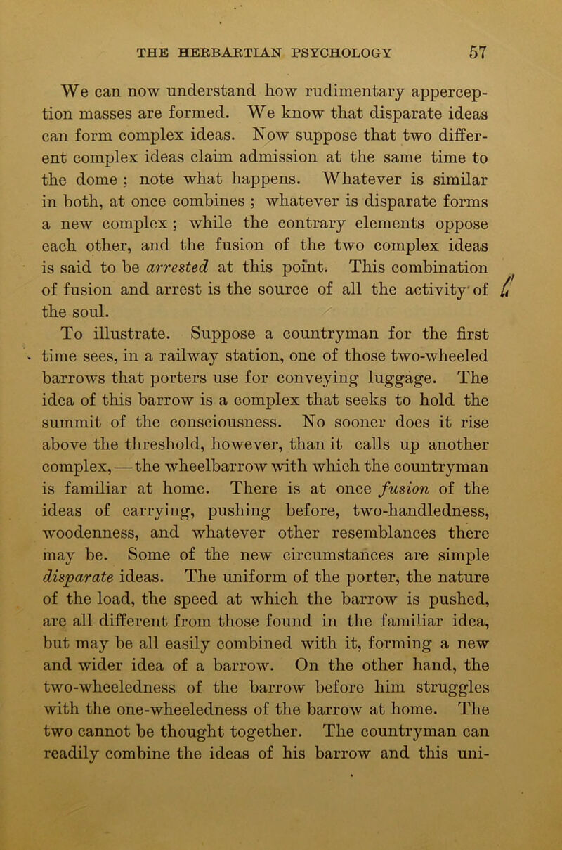 We can now understand how rudimentary appercep- tion masses are formed. We know that disparate ideas can form complex ideas. Now suppose that two differ- ent complex ideas claim admission at the same time to the dome ; note what happens. Whatever is similar in both, at once combines ; whatever is disparate forms a new complex ; while the contrary elements oppose each other, and the fusion of the two complex ideas is said to be arrested at this point. This combination ^ of fusion and arrest is the source of all the activitv' of L the soul. To illustrate. Suppose a countryman for the first • time sees, in a railway station, one of those two-wheeled barrows that porters use for conveying luggage. The idea of this barrow is a complex that seeks to hold the summit of the consciousness. No sooner does it rise above the threshold, however, than it calls up another complex, — the wheelbarrow with which the countryman is familiar at home. There is at once fusion of the ideas of carrying, pushing before, two-handledness, woodenness, and whatever other resemblances there may be. Some of the new circumstances are simple disparate ideas. The uniform of the porter, the nature of the load, the speed at which the barrow is pushed, are all different from those found in the familiar idea, but may be all easily combined with it, forming a new and wider idea of a barrow. On the other hand, the two-wheeledness of the barrow before him struggles with the one-wheeledness of the barrow at home. The two cannot be thought together. The countryman can readily combine the ideas of his barrow and this uni-