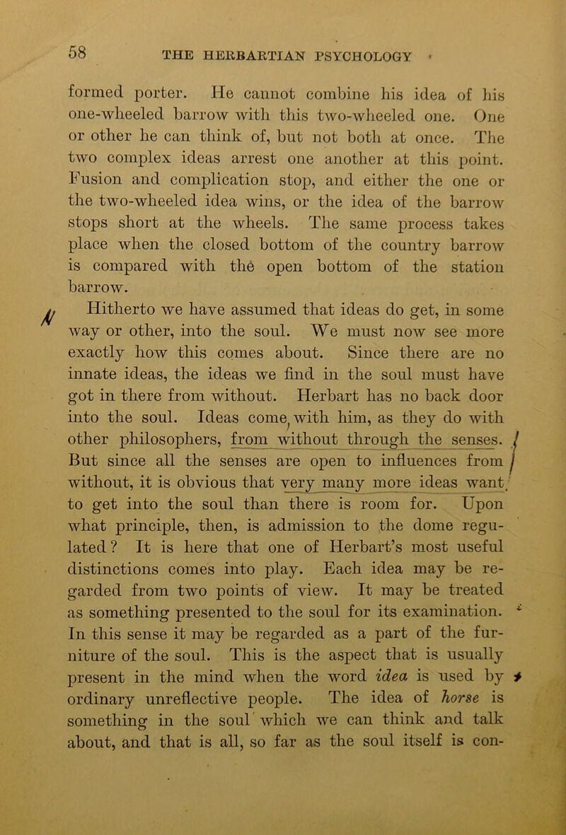 formed porter. He cannot combine his idea of his one-wheeled barrow Avith this two-wheeled one. One or other he can think of, but not both at once. The two complex ideas arrest one another at this point. Fusion and complication stop, and either the one or the two-wheeled idea wins, or the idea of the barrow stops short at the wheels. The same process takes place when the closed bottom of the country barrow is compared with the open bottom of the station barrow. Hitherto we have assumed that ideas do get, in some Avay or other, into the soul. We must now see more exactly how this comes about. Since there are no innate ideas, the ideas we find in the soul must have got in there from without. Herbart has no back door into the soul. Ideas come^with him, as they do with other philosophers, from without through the senses. ! But since all the senses are open to influences from j without, it is obvious that very many more ideas want; to get into the soul than there is room for. Upon what principle, then, is admission to the dome regu- lated ? It is here that one of Herbart’s m.ost useful distinctions comes into play. Each idea may be re- garded from two points of view. It may be treated as something presented to the soul for its examination. In this sense it may be regarded as a part of the fur- niture of the soul. This is the aspect that is usually present in the mind when the word idea is used by # ordinary unreflective people. The idea of horse is something in the soul which we can think and talk about, and that is all, so far as the soul itself is con-