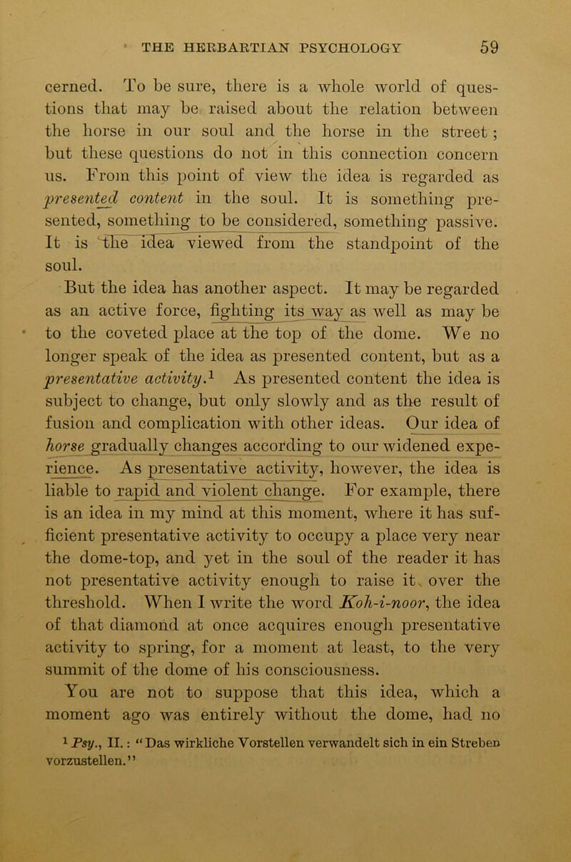 cerned. To be sure, there is a whole world of ques- tions that may be-, raised about the relation between the horse in our soul and the horse in the street; but these questions do not in this connection concern us. From this point of view the idea is regarded as present^ content in the soul. It is something pre- sented, something to be considered, something passive. It is The iHe^viewed from the standpoint of the soul. But the idea has another aspect. It may be regarded as an active force, fighting its way as well as may be to the coveted place at the top of the dome. We no longer speak of the idea as presented content, but as a presentative activity.^ As presented content the idea is subject to change, but only slowly and as the result of fusion and complication with other ideas. Our idea of horse gradually changes according to our widened expe- rience. As presentative activity, however, the idea is liable to rapid and violent change. For example, there is an idea in my mind at this moment, where it has suf- ficient presentative activity to occupy a place very near the dome-top, and yet in the soul of the reader it has not presentative activity enough to raise it. over the threshold. When I write the word Koh-i-noor^ the idea of that diamond at once acquires enough presentative activity to spring, for a moment at least, to the very summit of the dome of his consciousness. You are not to suppose that this idea, which a moment ago was entirely without the dome, had no 1 Psy., II.: “Das wirkliche Vorstellen verwandelt sich in ein Streben vorzustellen.”