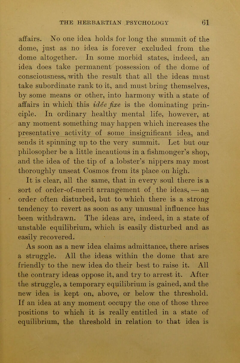 affairs. No one idea holds for long the summit of the dome, just as no idea is forever excluded from the dome altogether. In some morbid states, indeed, an idea does take permanent possession of the dome of consciousness, with the result that all the ideas must take subordinate rank to it, and must bring themselves, by some means or other, into harmony with a state of affairs in which this idee fixe is the dominating prin- ciple. In ordinary healthy mental life, however, at any moment something may happen which increases the presentative activity of some insignificant idea, and sends it spinning up to the very summit. Let but our philosopher be a little incautious in a fishmonger’s shop, and the idea of the tip of a lobster’s nippers may most thoroughly unseat Cosmos from its place on high. It is clear, all the same, that in every soul there is a sort of order-of-merit arrangement of ^ the ideas, — an order often disturbed, but to which there is a strong tendency to revert as soon as any unusual influence has been withdrawn. The ideas are, indeed, in a state of unstable equilibrium, which is easily disturbed and as easily recovered. As soon as a new idea claims admittance, there arises a struggle. All the ideas within the dome that are friendly to the new idea do their best to raise it. All the contrary ideas oppose it, and try to arrest it. After the struggle, a temporary equilibrium is gained, and the new idea is kept on, above, or below the threshold. If an idea at any moment occupy the one of those three positions to which it is really entitled in a state of equilibrium, the threshold in relation to that idea is