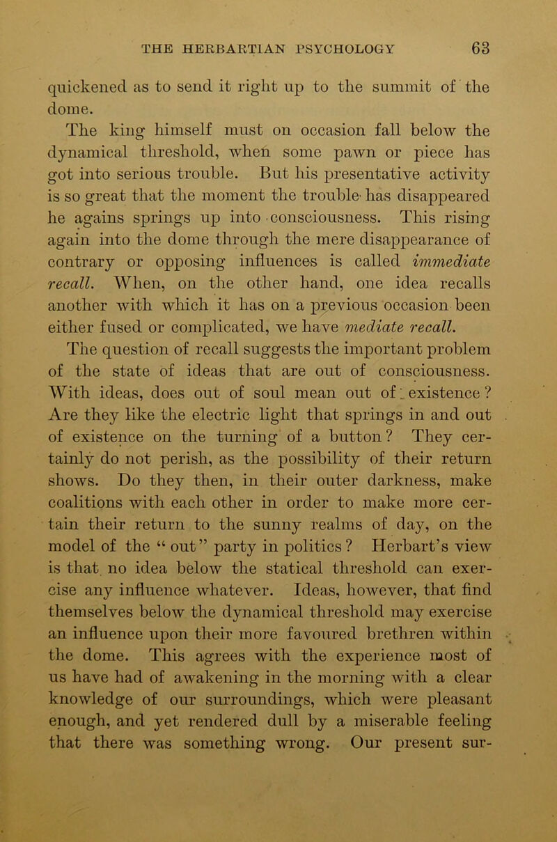 quickened as to send it right up to the summit of the dome. The king himself must on occasion fall below the dynamical threshold, when some paivn or piece has got into serious trouble. But his presentative activity is so great that the moment the trouble- has disappeared he agains springs up into consciousness. This rising again into the dome through the mere disappearance of contrary or opposing influences is called immediate recall. When, on the other hand, one idea recalls another with which it has on a previous occasion been either fused or complicated, we have mediate recall. The question of recall suggests the important problem of the state of ideas that are out of consciousness. With ideas, does out of soul mean out of i existence ? Are they like the electric light that springs in and out of existence on the turning of a button ? They cer- tainly do not perish, as the possibility of their return shows. Do they then, in their outer darkness, make coalitions with each other in order to make more cer- tain their return to the sunny realms of day, on the model of the “ out” party in politics? Herbart’s view is that, no idea below the statical threshold can exer- cise any influence whatever. Ideas, however, that find themselves below the dynamical threshold may exercise an influence upon their more favoured brethren within the dome. This agrees with the experience most of us have had of awakening in the morning with a clear knowledge of our surroundings, which were pleasant enough, and yet rendered dull by a miserable feeling that there was something wrong. Our present sur-