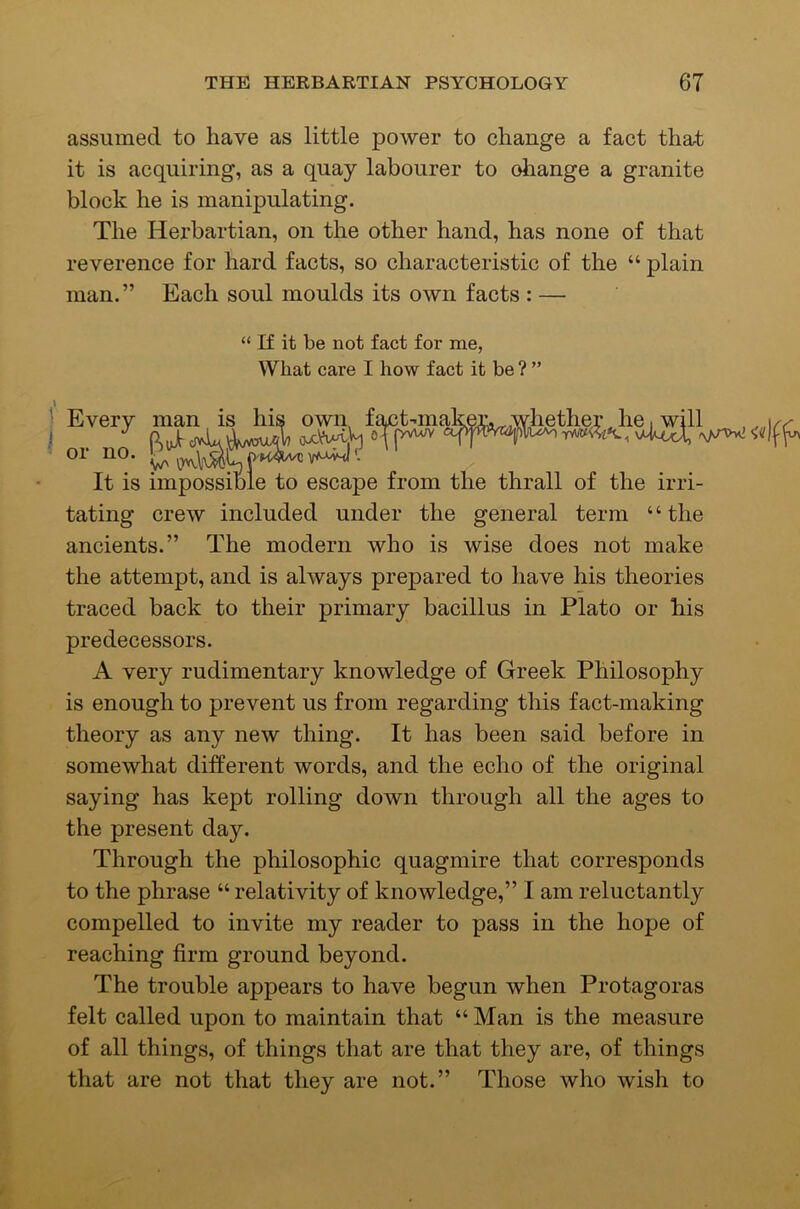 assumed to have as little power to change a fact that it is acquiring, as a quay labourer to oiiange a granite block he is manipulating. The Herbartian, on the other hand, has none of that reverence for hard facts, so characteristic of the “ plain man.” Each soul moulds its own facts : — tating crew included under the general term ‘ ‘ the ancients.” The modern who is wise does not make the attempt, and is always prepared to have his theories traced back to their primary bacillus in Plato or his predecessors. A very rudimentary knowledge of Greek Philosophy is enough to prevent us from regarding this fact-making theory as any new thing. It has been said before in somewhat different words, and the echo of the original saying has kept rolling down through all the ages to the present day. Through the philosophic quagmire that corresponds to the phrase “ relativity of knowledge,” I am reluctantly compelled to invite my reader to pass in the hope of reaching firm ground beyond. The trouble appears to have begun when Protagoras felt called upon to maintain that “ Man is the measure of all things, of things that are that they are, of things that are not that they are not.” Those who wish to “ If it be not fact for me, What care I how fact it be ? ” the irri-