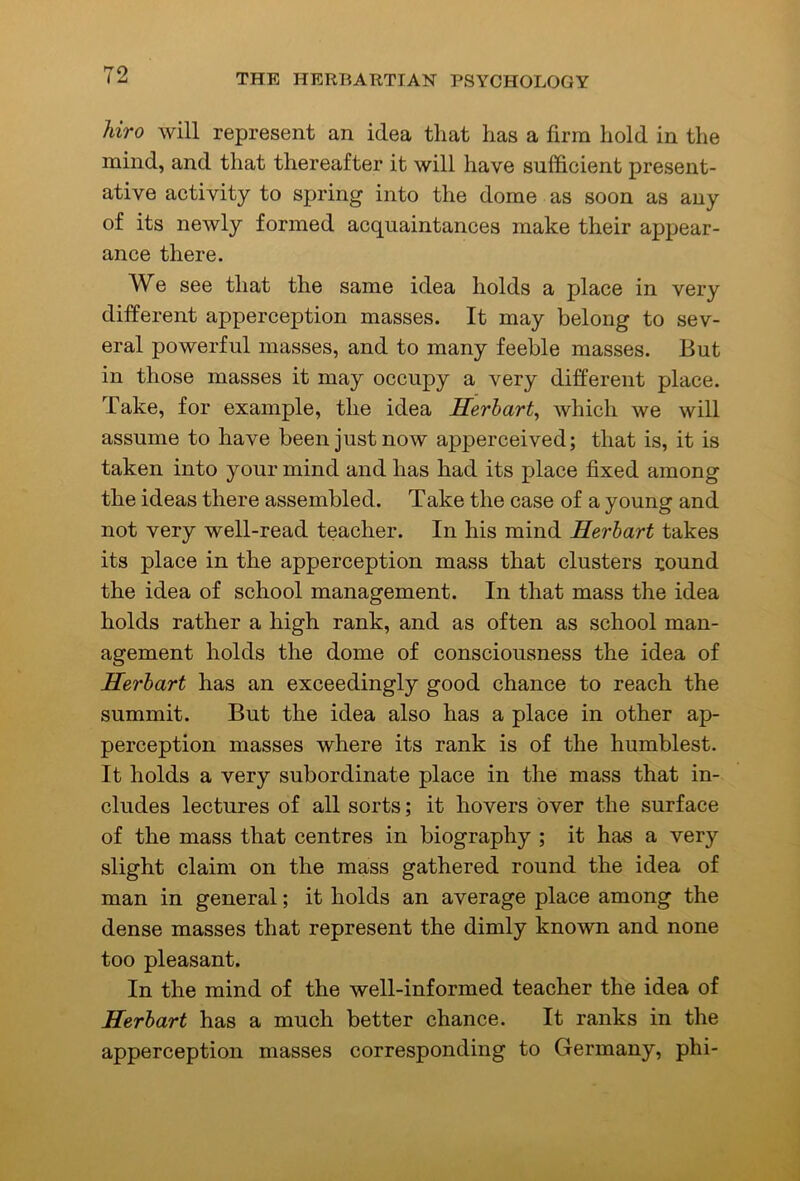 liiro will represent an idea that has a firm hold in the mind, and that thereafter it will have sufficient present- ative activity to spring into the dome as soon as any of its newly formed acquaintances make their appear- ance there. We see that the same idea holds a place in very different apperception masses. It may belong to sev- eral powerful masses, and to many feeble masses. But in those masses it may occupy a very different place. Take, for example, the idea Herhart^ which we will assume to have been just now apperceived; that is, it is taken into your mind and has had its place fixed among the ideas there assembled. Take the case of a young and not very well-read teacher. In his mind Herhart takes its place in the apperception mass that clusters round the idea of school management. In that mass the idea holds rather a high rank, and as often as school man- agement holds the dome of consciousness the idea of Herhart has an exceedingly good chance to reach the summit. But the idea also has a place in other ap- perception masses where its rank is of the humblest. It holds a very subordinate place in the mass that in- cludes lectures of all sorts; it hovers over the surface of the mass that centres in biography ; it has a very slight claim on the mass gathered round the idea of man in general; it holds an average place among the dense masses that represent the dimly known and none too pleasant. In the mind of the well-informed teacher the idea of Herhart has a much better chance. It ranks in the apperception masses corresponding to Germany, phi-