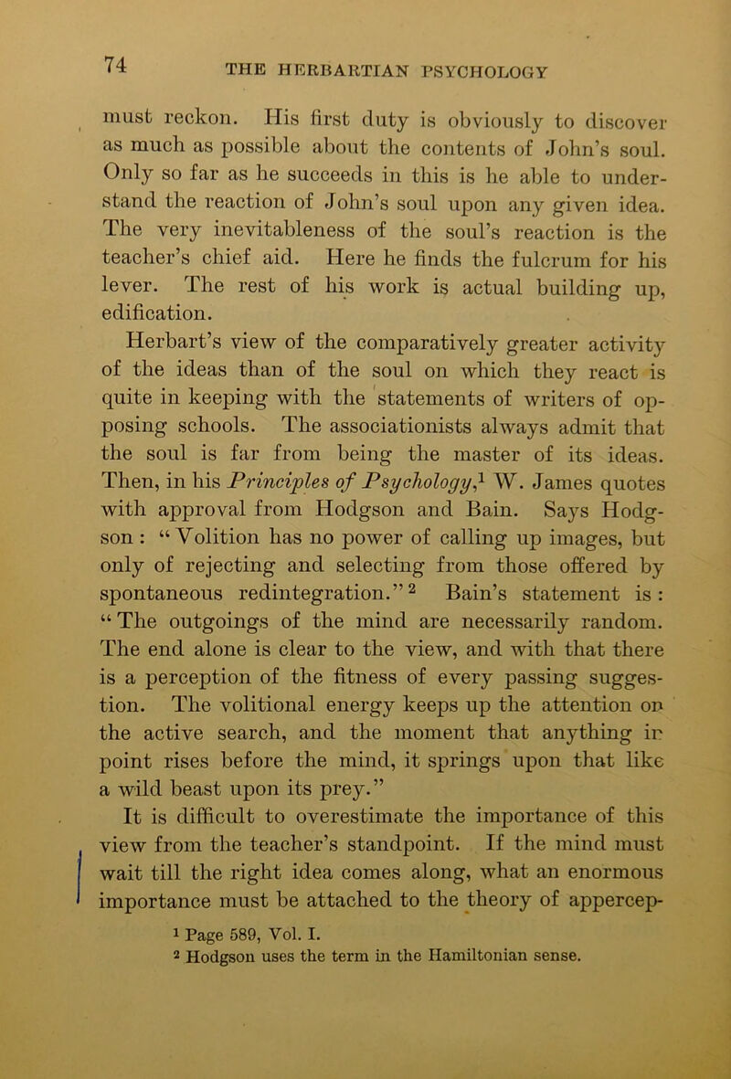 must reckon. His first duty is obviously to discover as much as possible about the contents of John’s soul. Only so far as he succeeds in this is he able to under- stand the reaction of John’s soul upon any given idea. The very inevitableness of the soul’s reaction is the teacher’s chief aid. Here he finds the fulcrum for his lever. The rest of his work is actual building up, edification. Herbart’s view of the comparatively greater activity of the ideas than of the soul on which they react is quite in keeping with the statements of writers of op- posing schools. The associationists always admit that the soul is far from being the master of its ideas. Then, in his Principles of PsychologyW. James quotes with approval from Hodgson and Bain. Says Hodg- son : “Volition has no power of calling up images, but only of rejecting and selecting from those offered by spontaneous redintegration.” ^ Bain’s statement is : “ The outgoings of the mind are necessarily random. The end alone is clear to the view, and with that there is a perception of the fitness of every passing sugges- tion. The volitional energy keeps up the attention on the active search, and the moment that anything ir point rises before the mind, it springs upon that like a wild beast upon its prey.” It is difficult to overestimate the importance of this view from the teacher’s standpoint. If the mind must wait till the right idea comes along, what an enormous importance must be attached to the theory of appercep- 1 Page 589, Vol. I. 2 Hodgson uses the term in the Hamiltonian sense.