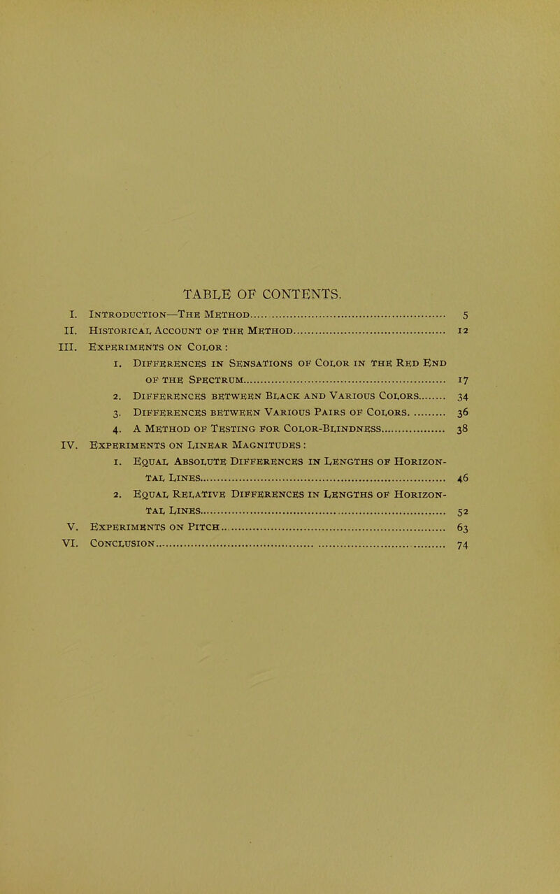 table of contents. I. Introduction—The Method 5 II. Historical Account OF THE Method 12 III. Experiments on Color : 1. Differences in Sensations of Color in the Red End OF THE Spectrum 17 2. Differences between Black and Various Colors 34 3. Differences between Various Pairs of Colors 36 4. A Method of Testing for Color-Blindness 38 IV. Experiments on Linear Magnitudes : 1. Equal Absolute Differences in Lengths of Horizon- tal Lines 46 2. Equal Relative Differences in Lengths of Horizon- tal Lines 52 V. Experiments on Pitch 63 VI. Conclusion 74