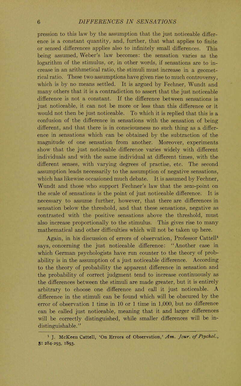 pression to this law by the assumption that the just noticeable differ- ence is a constant quantity, and, further, that what applies to finite or sensed differences applies also to infinitely small differences. This being assumed, Weber’s law becomes: the sensation varies as the logarithm of the stimulus, or, in other words, if sensations are to in- crease in an arithmetical ratio, the stimuli must increase in a geomet- rical ratio. These two assumptions have given rise to much controversy, which is by no means settled. It is argued by Fechner, Wundt and many others that it is a contradiction to assert that the just noticeable difference is not a constant. If the difference between sensations is just noticeable, it can not be more or less than this difference or it would not then be just noticeable. To which it is replied that this is a confusion of the difference in sensations with the sensation of being different, and that there is in consciousness no such thing as a differ- ence in sensations which can be obtained by the subtraction of the magnitude of one sensation from another. Moreover, experiments show that the just noticeable difference varies widely with different individuals and with the same individual at different times, with the different senses, with varying degrees of practise, etc. The second assumption leads necessarily to the assumption of negative sensations, which has likewise occasioned much debate. It is assumed by Fechner, Wundt and those who support Fechner’s law that the zero-point on the scale of sensations is the point of just noticeable difference. It is necessary to assume further, however, that there are differences in sensation below the threshold, and that these sensations, negative as contrasted with the positive sensations above the threshold, must also increase proportionally to the stimulus. This gives rise to many mathematical and other difficulties which will not be taken up here. Again, in his discussion of errors of observation. Professor CattelP says, concerning the just noticeable difference: “Another case in which German psychologists have run counter to the theory of prob- ability is in the assumption of a just noticeable difference. According to the theory of probability the apparent difference in sensation and the probability of correct judgment tend to increase continuously as the differences between the stimuli are made greater, but it is entirely arbitrary to choose one difference and call it just noticeable. A difference in the stimuli can be found which will be obscured by the error of observation 1 time in 10 or 1 time in 1,000, but no difference can be called just noticeable, meaning that it and larger differences will be correctly distinguished, while smaller differences will be in- distinguishable.” ^ J. McKeen Cattell, ‘On Errors of Observation,’ Am. Jour, of Psychol.,. 5: 284-293, 1893.