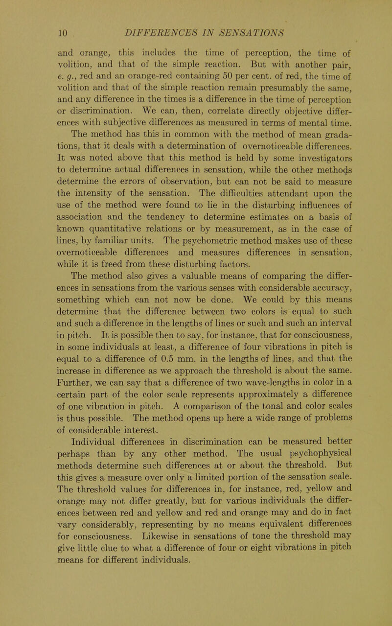 and orange, this includes the time of perception, the time of volition, and that of the simple reaction. But with another pair, e. g., red and an orange-red containing 50 per cent, of red, the time of volition and that of the simple reaction remain presumably the same, and any difference in the times is a difference in the time of perception or discrimination. We can, then, correlate directly objective differ- ences with subjective differences as measured in terms of mental time. The method has this in common with the method of mean grada- tions, that it deals with a determination of overnoticeable differences. It was noted above that this method is held by some investigators to determine actual differences in sensation, while the other methods determine the errors of observation, but can not be said to measure the intensity of the sensation. The difficulties attendant upon the use of the method were found to lie in the disturbing influences of association and the tendency to determine estimates on a basis of known quantitative relations or by measurement, as in the case of lines, by familiar units. The psychometric method makes use of these overnoticeable differences and measures differences in sensation, while it is freed from these disturbing factors. The method also gives a valuable means of comparing the differ- ences in sensations from the various senses with considerable accuracy, something which can not now be done. We could by this means determine that the difference between two colors is equal to such and such a difference in the lengths of lines or such and such an interval in pitch. It is possible then to say, for instance, that for consciousness, in some individuals at least, a difference of four vibrations in pitch is equal to a difference of 0.5 mm. in the lengths of lines, and that the increase in difference as we approach the threshold is about the same. Further, we can say that a difference of two wave-lengths in color in a certain part of the color scale represents approximately a difference of one vibration in pitch. A comparison of the tonal and color scales is thus possible. The method opens up here a wide range of problems of considerable interest. Individual differences in discrimination can be measured better perhaps than by any other method. The usual psychophysical methods determine such differences at or about the threshold. But this gives a measure over only a limited portion of the sensation scale. The threshold values for differences in, for instance, red, yellow and orange may not differ greatly, but for various individuals the differ- ences between red and yellow and red and orange may and do in fact vary considerably, representing by no means equivalent differences for consciousness. Likewise in sensations of tone the threshold may give little clue to what a difference of four or eight vibrations in pitch means for different individuals.