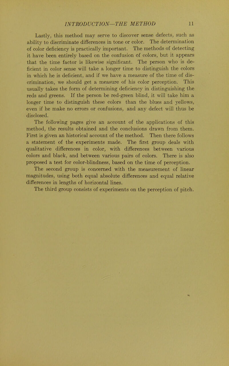 Lastly, this method may serve to discover sense defects, such as ability to discriminate differences in tone or color. The determination of color deficiency is practically important. The methods of detecting it have been entirely based on the confusion of colors, but it appears that the time factor is likewise significant. The person who is de- ficient in color sense will take a longer time to distinguish the colors in which he is deficient, and if we have a measure of the time of dis- crimination, we should get a measure of his color perception. This usually takes the form of determining deficiency in distinguishing the reds and greens. If the person be red-green blind, it will take him a longer time to distinguish these colors than the blues and yellows, even if he make no errors or confusions, and any defect will thus be disclosed. The following pages give an account of the applications of this method, the results obtained and the conclusions drawn from them. First is given an historical account of the method. Then there follows a statement of the experiments made. The first group deals with qualitative differences in color, with differences between various colors and black, and between various pairs of colors. There is also proposed a test for color-blindness, based on the time of perception. The second group is concerned with the measurement of linear magnitudes, using both equal absolute differences and equal relative differences in lengths of horizontal lines. The third group consists of experiments on the perception of pitch.