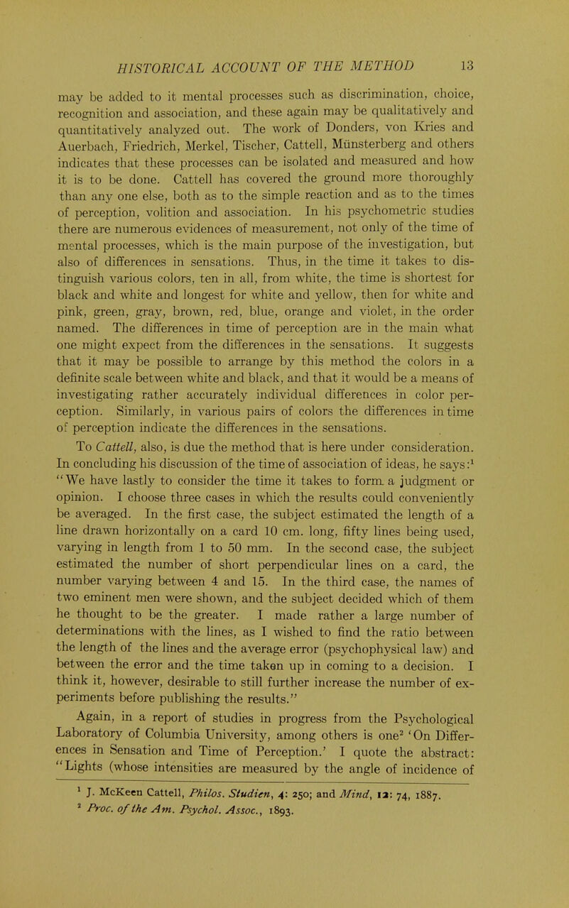 may be added to it mental processes such as discrimination, choice, recognition and association, and these again may be qualitatively and quantitatively analyzed out. The work of Bonders, von Kries and Auerbach, Friedrich, Merkel, Tischer, Cattell, Miinsterberg and others indicates that these processes can be isolated and measured and how it is to be done. Cattell has covered the ground more thoroughly than any one else, both as to the simple reaction and as to the times of perception, volition and association. In his psychometric studies there are numerous evidences of measurement, not only of the time of mental processes, which is the main purpose of the investigation, but also of differences in sensations. Thus, in the time it takes to dis- tinguish various colors, ten in all, from white, the time is shortest for black and white and longest for white and yellow, then for white and pink, green, gray, brown, red, blue, orange and violet, in the order named. The differences in time of perception are in the main what one might expect from the differences in the sensations. It suggests that it may be possible to arrange by this method the colors in a definite scale between white and black, and that it would be a means of investigating rather accurately individual differences in color per- ception. Similarly, in various pairs of colors the differences in time of perception indicate the differences in the sensations. To Cattell, also, is due the method that is here under consideration. In concluding his discussion of the time of association of ideas, he saysd “We have lastly to consider the time it takes to form a judgment or opinion. I choose three cases in which the results could conveniently be averaged. In the first case, the subject estimated the length of a line drawn horizontally on a card 10 cm. long, fifty lines being used, varying in length from 1 to 50 mm. In the second case, the subject estimated the number of short perpendicular lines on a card, the number varying between 4 and 15. In the third case, the names of two eminent men were shown, and the subject decided which of them he thought to be the greater. I made rather a large number of determinations with the lines, as I wished to find the ratio between the length of the lines and the average error (psychophysical law) and between the error and the time taken up in coming to a decision. I think it, however, desirable to still further increase the number of ex- periments before publishing the results.” Again, in a report of studies in progress from the Psychological Laboratory of Columbia University, among others is one^ ‘ On Differ- ences in Sensation and Time of Perception.’ I quote the abstract: “Lights (whose intensities are measured by the angle of incidence of ' J. McKeen Cattell, Philos. Studien, 4: 250; and Mind, la: 74, 1887. ’ Proc. of the Am. Psychol. Assoc., 1893.