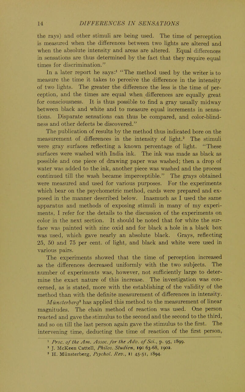 the rays) and other stimuli are being used. The time of perception is measured when the differences between two lights are altered and when the absolute intensity and areas are altered. Equal differences in sensations are thus determined by the fact that they require equal times for discrimination.” In a later report he saysd “The method used by the writer is to measure the time it takes to perceive the difference in the intensity of two lights. The greater the difference the less is the time of per- ception, and the times are equal when differences are equally great for consciousness. It is thus possible to find a gray usually midway between black and white and to measure equal increments in sensa- tions. Disparate sensations can thus be compared, and color-blind- ness and other defects be discovered.” The publication of results by the method thus indicated bore on the measurement of differences in the intensity of light.^ The stimuli were gray surfaces reflecting a known percentage of light. “These surfaces were washed with India ink. The ink was made as black as possible and one piece of drawing paper was washed; then a drop of water was added to the ink, another piece was washed and the process continued till the wash became imperceptible.” The grays obtained were measured and used for various purposes. For the experiments which bear on the psychometric method, cards were prepared and ex- posed in the manner described below. Inasmuch as I used the same apparatus and methods of exposing stimuli in many of my experi- ments, I refer for the details to the discussion of the experiments on color in the next section. It should be noted that for white the sur- face was painted with zinc oxid and for black a hole in a black box was used, which gave nearly an absolute black. Grays, reflecting 25, 50 and 75 per cent, of light, and black and white were used in various pairs. The experiments showed that the time of perception increased as the differences decreased uniformly with the two subjects. The number of experiments was, however, not sufficiently large to deter- mine the exact nature of this increase. The investigation was con- cerned, as is stated, more with the establishing of the validity of the method than with the definite measurement of differences in intensity. Miinsterberg^ has applied this method to the measurement of linear magnitudes. The chain method of reaction was used. One person reacted and gave the stimulus to the second and the second to the third, and so on till the last person again gave the stimulus to the first. The intervening time, deducting the time of reaction of the first person, * Proc. of the Am. Assoc, for the Adv. of Sci., p. 95, 1899. “ J. McKeen Cattell, Philos. Studien, 19: 63-68, 1902. ’ H. Miinsterberg, Psychol. Rev., i: 45-51, 1894.