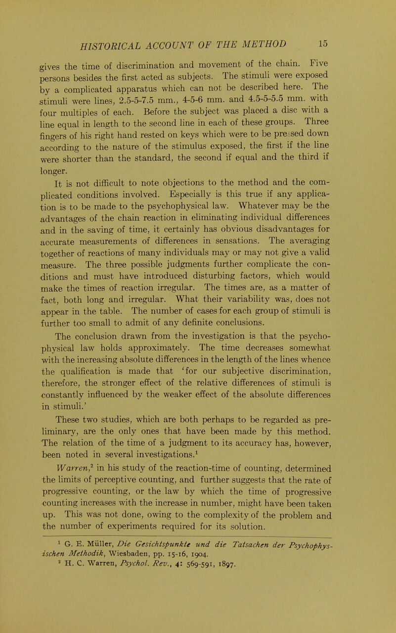 gives the time of discrimination and movement of the chain. Five persons besides the first acted as subjects. The stimuli were exposed by a complicated apparatus which can not be described here. The stimuli were lines, 2.5-5-7.5 mm., 4-5-6 mm. and 4.5-5-5.5 mm. with four multiples of each. Before the subject was placed a disc with a line equal in length to the second line in each of these groups. Three fingers of his right hand rested on keys which were to be pre-sed down according to the nature of the stimulus exposed, the first if the line were shorter than the standard, the second if equal and the third if longer. It is not difficult to note objections to the method and the com- plicated conditions involved. Especially is this true if any applica- tion is to be made to the psychophysical law. Whatever may be the advantages of the chain reaction in eliminating individual differences and in the saving of time, it certainly has obvious disadvantages for accurate measurements of differences in sensations. The averaging together of reactions of many individuals may or may not give a valid measure. The three possible judgments further complicate the con- ditions and must have introduced disturbing factors, which would make the times of reaction irregular. The times are, as a matter of fact, both long and irregular. What their variability was, does not appear in the table. The number of cases for each group of stimuli is further too small to admit of any definite conclusions. The conclusion drawn from the investigation is that the psycho- physical law holds approximately. The time decreases somewhat with the increasing absolute differences in the length of the lines whence the qualification is made that ‘for our subjective discrimination, therefore, the stronger effect of the relative differences of stimuli is constantly influenced by the weaker effect of the absolute differences in stimuli.’ These two studies, which are both perhaps to be regarded as pre- liminary, are the only ones that have been made by this method. The relation of the time of a judgment to its accuracy has, however, been noted in several investigations.^ Warren,'^ in his study of the reaction-time of counting, determined the limits of perceptive counting, and further suggests that the rate of progressive counting, or the law by which the time of progressive counting increases with the increase in number, might have been taken up. This was not done, owing to the complexity of the problem and the number of experiments required for its solution. 1 G. E. Miiller, Die Gesichtspunkte und die Tatsachen der Fsychophys- ischen Meihodik, Wiesbaden, pp. 15-16, 1904. ’ H. C. Warren, Psychol. Rev., 4; 569-591, 1897.