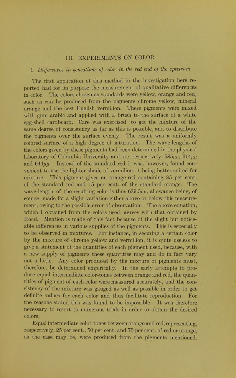 1. Differences in sensations of color in the red end of the spectrum The first application of this method in the investigation here re- ported had for its purpose the measurement of qualitative differences in color. The colors chosen as standards were yellow, orange and red, such as can be produced from the pigments chrome yellow, mineral orange and the best English vermilion. These pigments were mixed with gum arabic and applied with a brush to the surface of a white egg-shell cardboard. Care was exercised to get the mixture of the same degree of consistency as far as this is possible, and to distribute the pigments over the surface evenly. The result was a tmiformly colored surface of a high degree of saturation. The wave-lengths of the colors given by these pigments had been determined in the physical laboratory of Columbia University and are, respective’y, 585pp., 614/^/x and 644/i//. Instead of the standard red it was, however, found con- venient to use the lighter shade of vermilion, it being better suited for mixture. This pigment gives an orange-red containing 85 per cent, of the standard red and 15 per cent, of the standard orange. The wave-length of the resulting color is thus QS9.5pp, allowance being, of course, made for a slight variation either above or below this measure- ment, owing to the possible error of observation. The above equation, which I obtained from the colors used, agrees with that obtained by Rood. Mention is made of this fact because of the slight but notice- able differences in various supplies of the pigments. This is especially to be observed in mixtures. For instance, in securing a certain color by the mixture of chrome yellow and vermilion, it is quite useless to give a statement of the quantities of each pigment used, because, with a new supply of pigments these quantities may and do in fact vary not a little. Any color produced by the mixture of pigments must, therefore, be determined empirically. In the early attempts to pro- duce equal intermediate color-tones between orange and red, the quan- tities of pigment of each color were measured accurately, and the con- sistency of the mixture was gauged as well as possible in order to get definite values for each color and thus facilitate reproduction. For the reasons stated this was found to be impossible. It was therefore necessary to resort to numerous trials in order to obtain the desired colors. Equal intermediate color-tones between orange and red, representing, respectively, 25 per cent., 50 per cent, and 75 per cent, of red or orange, as the case may be, were produced from the pigments mentioned.