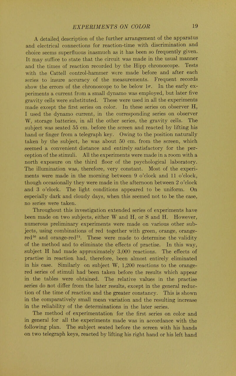 A detailed, description of the further arrangement of the apparatus and electrical connections for reaction-time with discrimination and choice seems superfluous inasmuch as it has been so frequently given. It may suffice to state that the circuit was made in the usual manner and the times of reaction recorded by the Hipp chronoscope. Tests with the Cattell control-hammer were made before and after each series to insure accuracy of the measurements. Frequent records show the errors of the chronoscope to be below Icr. In the early ex- periments a current from a small dynamo was employed, but later five gravity cells were substituted. These were used in all the experiments made except the first series on color. In these series on observer H, I used the dynamo current, in the corresponding series on observer W, storage batteries, in all the other series, the gravity cells. The subject was seated 55 cm. before the screen and reacted by lifting his hand or finger from a telegraph key. Owing to the position naturally taken by the subject, he was about 50 cm. from the screen, which seemed a convenient distance and entirely satisfactory for the per- ception of the stimuli. All the experiments were made in a room with a north exposure on the third floor of the psychological laboratory. The illumination was, therefore, very constant. Most of the experi- ments were made in the morning between 9 o’clock and 11 o’clock, though occasionally they were made in the afternoon between 2 o’clock and 3 o’clock. The light conditions appeared to be uniform. On especially dark and cloudy days, when this seemed not to be the case, no series were taken. Throughout this investigation extended series of experiments have been made on two subjects, either W and H, or S and H. However, numerous preliminary experiments were made on various other sub- jects, using combinations of red together with green, orange, orange- red®® and orange-red^®. These were made to determine the validity of the method and to eliminate the effects of practise. In this way, subject H had made approximately 3,000 reactions. The effects of practise in reaction had, therefore, been almost entirely eliminated in his case. Similarly on subject W, 1,200 reactions to the orange- red series of stimuli had been taken before the results which appear in the tables were obtained. The relative values in the practise series do not differ from the later results, except in the general reduc- tion of the time of reaction and the greater constancy. This is shown in the comparatively small mean variation and the resulting increase in the reliability of the determinations in the later series. The method of experimentation for the first series on color and in general for all the experiments made was in accordance with the following plan. The subject seated before the screen with his hands on two telegraph keys, reacted by lifting his right hand or his left hand