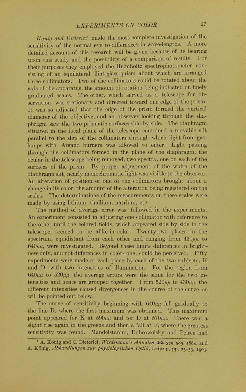 Konig and DietericT made the most complete investigation of the sensitivity of the normal eye to differences in wave-lengths. A more detailed account of this research will be given because of its bearing upon this study and the possibility of a comparison of results. For their purposes they employed the Helmholtz spectrophotometer, con- sisting of an equilateral flint-glass prism about which are arranged three collimators. Two of the collimators could be rotated about the axis of the apparatus, the amount of rotation being indicated on finely graduated scales. The other, which served as a telescope for ob- servation, was stationary and directed toward one edge of the prism. It was so adjusted that the edge of the prism formed the vertical diameter of the objective, and an observer looking through the dia- phragm saw the two prismatic surfaces side by side. The diaphragm situated in the focal plane of the telescope contained a movable slit parallel to the slits of the collimators through which light from gas- lamps with Argand burners was allowed to enter. Light passing through the collimators formed in the plane of the diaphragm, the ocular in the telescope being removed, two spectra, one on each of the surfaces of the prism. By proper adjustment of the width of the diaphragm slit, nearly monochromatic light was visible to the observer. An alteration of position of one of the collimators brought about a change in its color, the amount of the alteration being registered on the scales. The determinations of the measurements on these scales were made by using lithium, thallium, natrium, etc. The method of average error was followed in the experiments. An experiment consisted in adjusting one collimator with reference to the other until the colored fields, which appeared side by side in the telescope, seemed to be alike in color. Twenty-two places in the spectrum, equidistant from each other and ranging from 430/z/z to 640/z/x, were investigated. Beyond these limits differences in bright- ness only, and not differences in color-tone, could be perceived. Fifty experiments were made at each place by each of the two subjects, K and D, with two intensities of illumination. For the region from 640fipi to 520fiji, the average errors were the same for the two in- tensities and hence are grouped together. From 520/t/t to 430/i,«, the different intensities caused divergences in the course of the curve, as will be pointed out below. The curve of sensitivity beginning with Q40jj.fi fell gradually to the line D, where the first maximum was obtained. This maximum point appeared for K at 590//// and for D at 570////. There was a slight rise again in the greens and then a fall at F, where the greatest sensitivity was found. Mandelstamm, Dobrowolsky and Peirce had 1 A. Konig and C. Dieterici, Wiedemann's Anvalen, 22: 579-589, 1884, and A. Konig, Abhandlungen zur physiologischen Optik, Leipzig, pp. 23-33, 1903.