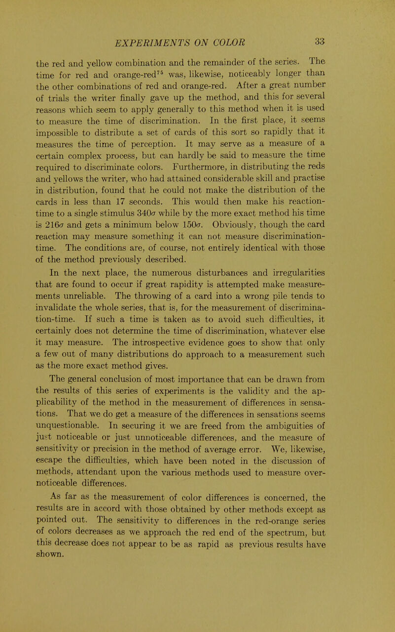 the red and yellow combination and the remainder of the series. The time for red and orange-red^® was, likewise, noticeably longer than the other combinations of red and orange-red. After a great number of trials the writer finally gave up the method, and this for several reasons which seem to apply generally to this method when it is used to measure the time of discrimination. In the first place, it seems impossible to distribute a set of cards of this sort so rapidly that it measures the time of perception. It may serve as a measure of a certain complex process, but can hardly be said to measure the time required to discriminate colors. Furthermore, in distributing the reds and yellows the writer, who had attained considerable skill and practise in distribution, found that he could not make the distribution of the cards in less than 17 seconds. This would then make his reaction- time to a single stimulus 340<t while by the more exact method his time is 216<t and gets a minimum below 150<t. Obviously, though the card reaction may measure something it can not measure discrimination- time. The conditions are, of course, not entirely identical with those of the method previously described. In the next place, the numerous disturbances and irregularities that are found to occur if great rapidity is attempted make measure- ments unreliable. The throwing of a card into a wrong pile tends to invalidate the whole series, that is, for the measurement of discrimina- tion-time. If such a time is taken as to avoid such difficulties, it certainly does not determine the time of discrimination, whatever else it may measure. The introspective evidence goes to show that only a few out of many distributions do approach to a measurement such as the more exact method gives. The general conclusion of most importance that can be drawn from the results of this series of experiments is the validity and the ap- plicability of the method in the measurement of differences in sensa- tions. That we do get a measure of the differences in sensations seems unquestionable. In securing it we are freed from the ambiguities of just noticeable or just unnoticeable differences, and the measure of sensitivity or precision in the method of average error. We, likewise, escape the difficulties, which have been noted in the discussion of methods, attendant upon the various methods used to measure over- noticeable differences. As far as the measurement of color differences is concerned, the results are in accord with those obtained by other methods except as pointed out. The sensitivity to differences in the red-orange series of colors decreases as we approach the red end of the spectrum, but this decrease does not appear to be as rapid as previous results have shown.