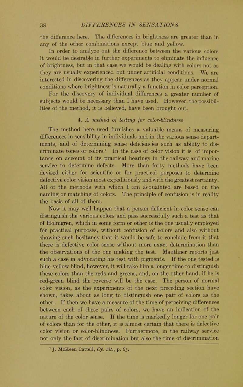 the difference here. The differences in brightness are greater than in any of the other combinations except blue and yellow. In order to analyze out the difference between the various colors it would be desirable in further experiments to eliminate the influence of brightness, but in that case we would be dealing with colors not as they are usually experienced but under artificial conditions. We are interested in discovering the differences as they appear under normal conditions where brightness is naturally a function in color perception. For the discovery of individual differences a greater number of subjects would be necessary than I have used. However, the possibil- ities of the method, it is believed, have been brought out. 4. A method of testing for color-blindness The method here used furnishes a valuable means of measuring differences in sensibility in individuals and in the various sense depart- ments, and of determining sense deficiencies such as ability to dis- criminate tones or colors.^ In the case of color vision it is of impor- tance on account of its practical bearings in the railway and marine service to determine defects. More than forty methods have been devised either for scientific or for practical purposes to determine defective color vision most expeditiously and with the greatest certainty. All of the methods with which I am acquainted are based on the naming or matching of colors. The principle of confusion is in reality the basis of all of them. Now it may well happen that a person deficient in color sense can distinguish the various colors and pass successfully such a test as. that of Holmgren, which in some form or other is the one usually employed for practical purposes, without confusion of colors and also without showing such hesitancy that it would be safe to conclude from it that there is defective color sense without more exact determination than the observations of the one making the test. Mauthner reports just such a case in advocating his test with pigments. If the one tested is blue-yellow blind, however, it will take him a longer time to distinguish these colors than the reds and greens, and, on the other hand, if he is red-green blind the reverse will be the case. The person of normal color vision, as the experiments of the next preceding section have shown, takes about as long to distinguish one pair of colors as the other. If then we have a measure of the time of perceiving differences between each of these pairs of colors, we have an indication of the nature of the color sense. If the time is markedly longer for one pair of colors than for the other, it is almost certain that there is defective color vision or color-blindness. Furthermore, in the railway service not only the fact of discrimination but also the time of discrimination ^ J. McKeen Cattell, Op. cit., p. 65.